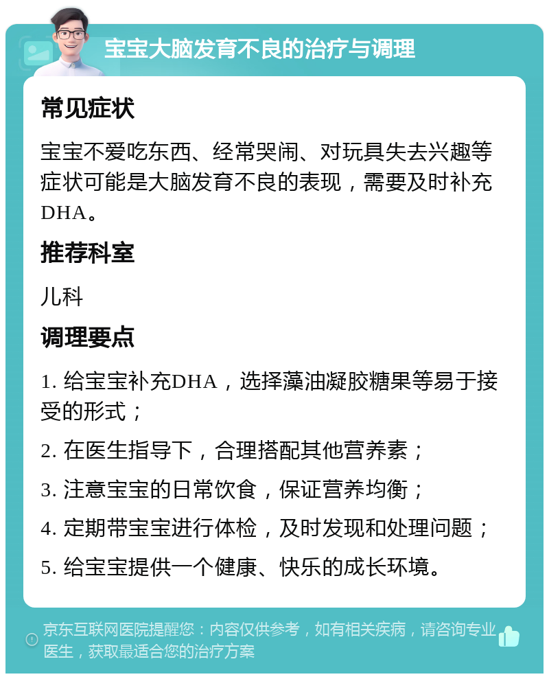 宝宝大脑发育不良的治疗与调理 常见症状 宝宝不爱吃东西、经常哭闹、对玩具失去兴趣等症状可能是大脑发育不良的表现，需要及时补充DHA。 推荐科室 儿科 调理要点 1. 给宝宝补充DHA，选择藻油凝胶糖果等易于接受的形式； 2. 在医生指导下，合理搭配其他营养素； 3. 注意宝宝的日常饮食，保证营养均衡； 4. 定期带宝宝进行体检，及时发现和处理问题； 5. 给宝宝提供一个健康、快乐的成长环境。