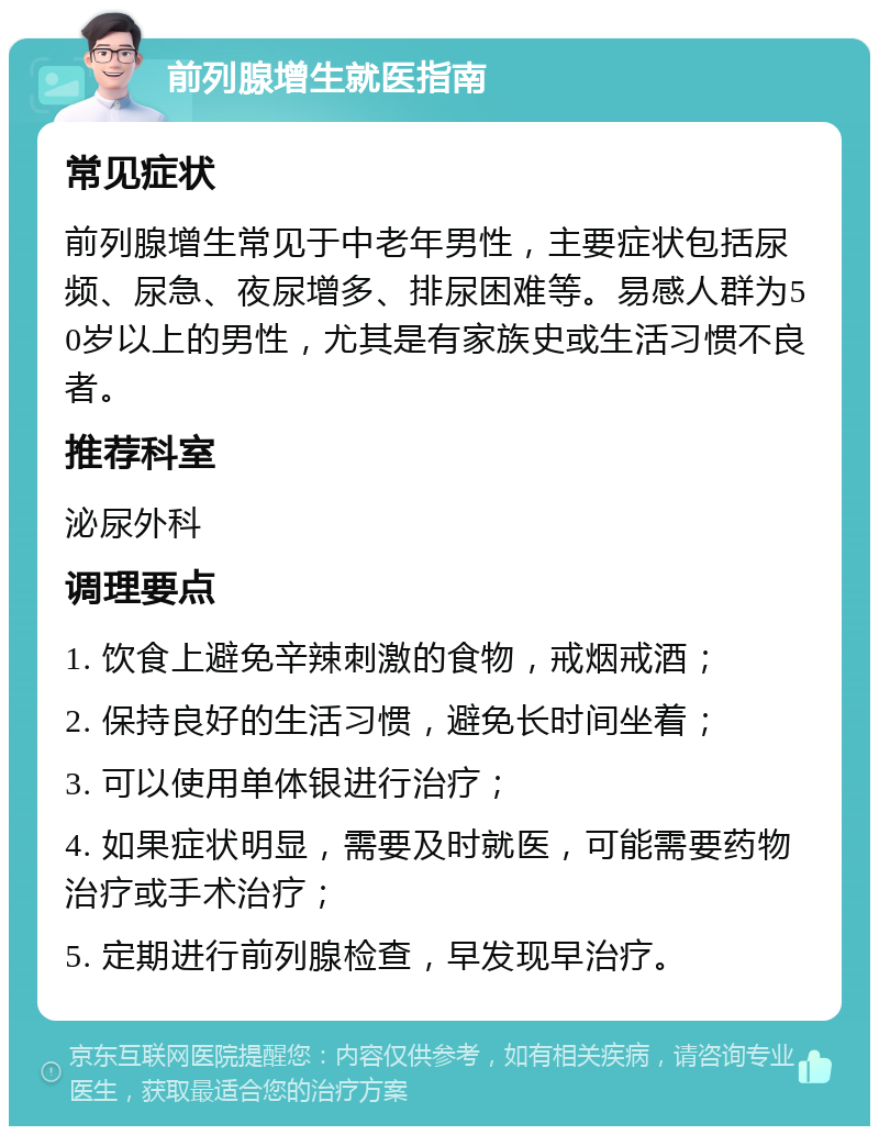 前列腺增生就医指南 常见症状 前列腺增生常见于中老年男性，主要症状包括尿频、尿急、夜尿增多、排尿困难等。易感人群为50岁以上的男性，尤其是有家族史或生活习惯不良者。 推荐科室 泌尿外科 调理要点 1. 饮食上避免辛辣刺激的食物，戒烟戒酒； 2. 保持良好的生活习惯，避免长时间坐着； 3. 可以使用单体银进行治疗； 4. 如果症状明显，需要及时就医，可能需要药物治疗或手术治疗； 5. 定期进行前列腺检查，早发现早治疗。