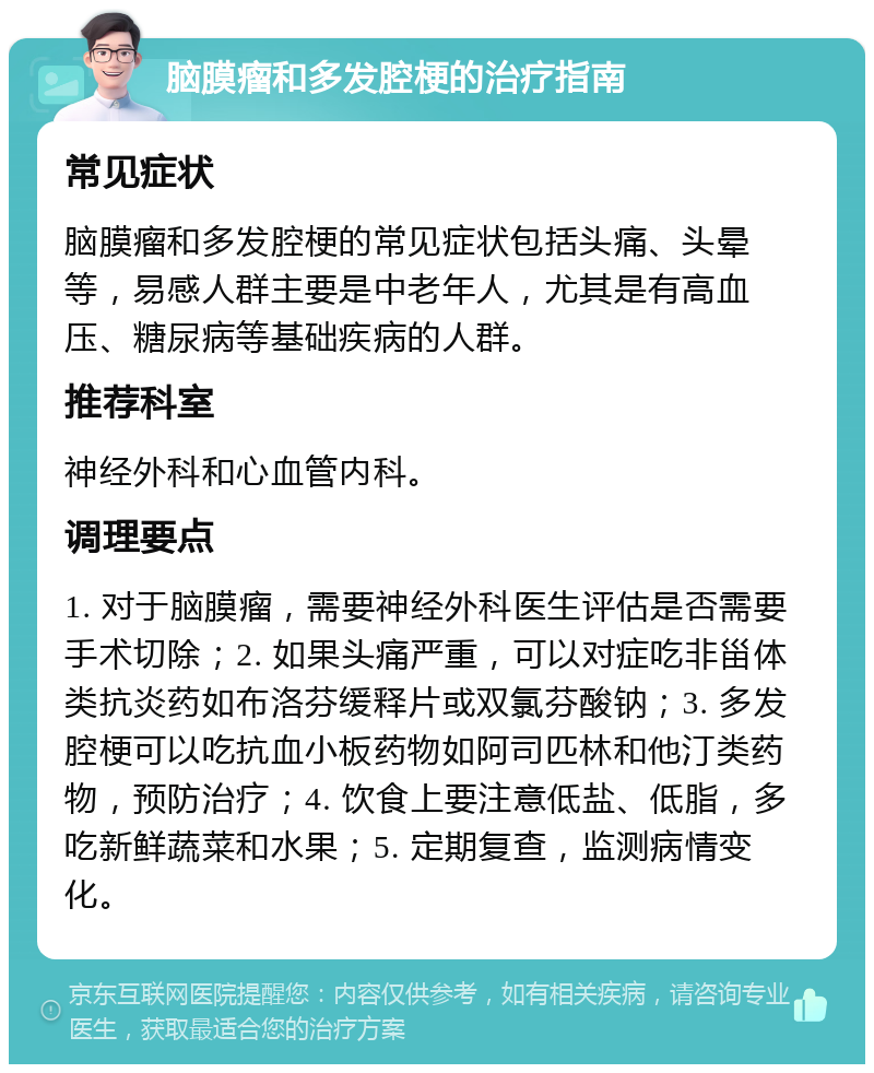 脑膜瘤和多发腔梗的治疗指南 常见症状 脑膜瘤和多发腔梗的常见症状包括头痛、头晕等，易感人群主要是中老年人，尤其是有高血压、糖尿病等基础疾病的人群。 推荐科室 神经外科和心血管内科。 调理要点 1. 对于脑膜瘤，需要神经外科医生评估是否需要手术切除；2. 如果头痛严重，可以对症吃非甾体类抗炎药如布洛芬缓释片或双氯芬酸钠；3. 多发腔梗可以吃抗血小板药物如阿司匹林和他汀类药物，预防治疗；4. 饮食上要注意低盐、低脂，多吃新鲜蔬菜和水果；5. 定期复查，监测病情变化。