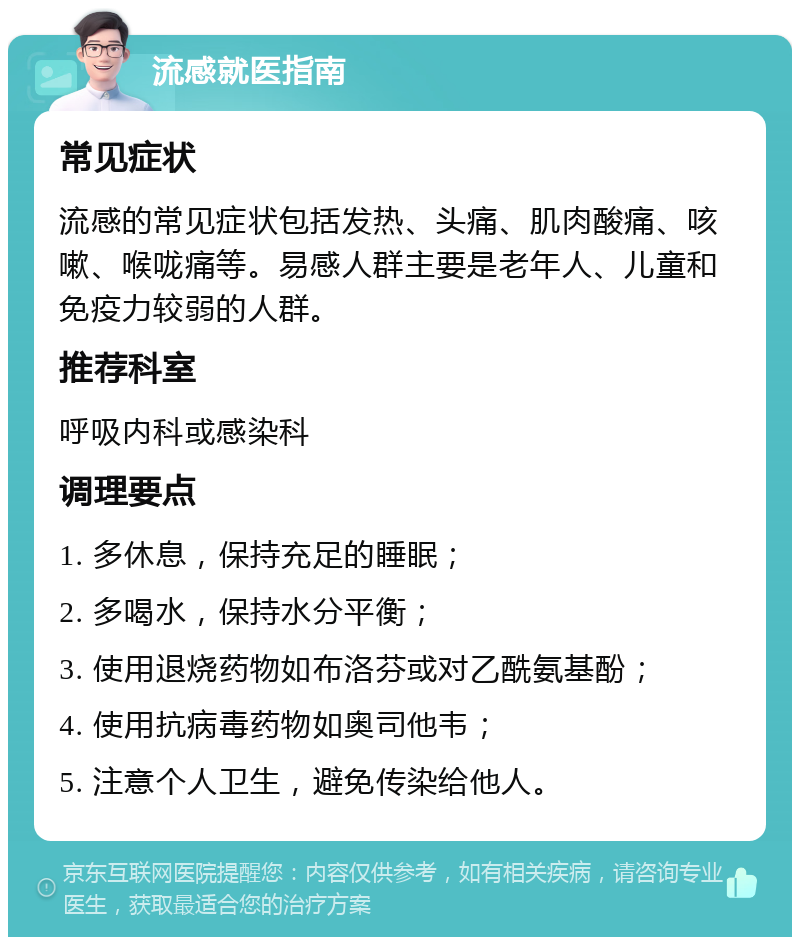 流感就医指南 常见症状 流感的常见症状包括发热、头痛、肌肉酸痛、咳嗽、喉咙痛等。易感人群主要是老年人、儿童和免疫力较弱的人群。 推荐科室 呼吸内科或感染科 调理要点 1. 多休息，保持充足的睡眠； 2. 多喝水，保持水分平衡； 3. 使用退烧药物如布洛芬或对乙酰氨基酚； 4. 使用抗病毒药物如奥司他韦； 5. 注意个人卫生，避免传染给他人。