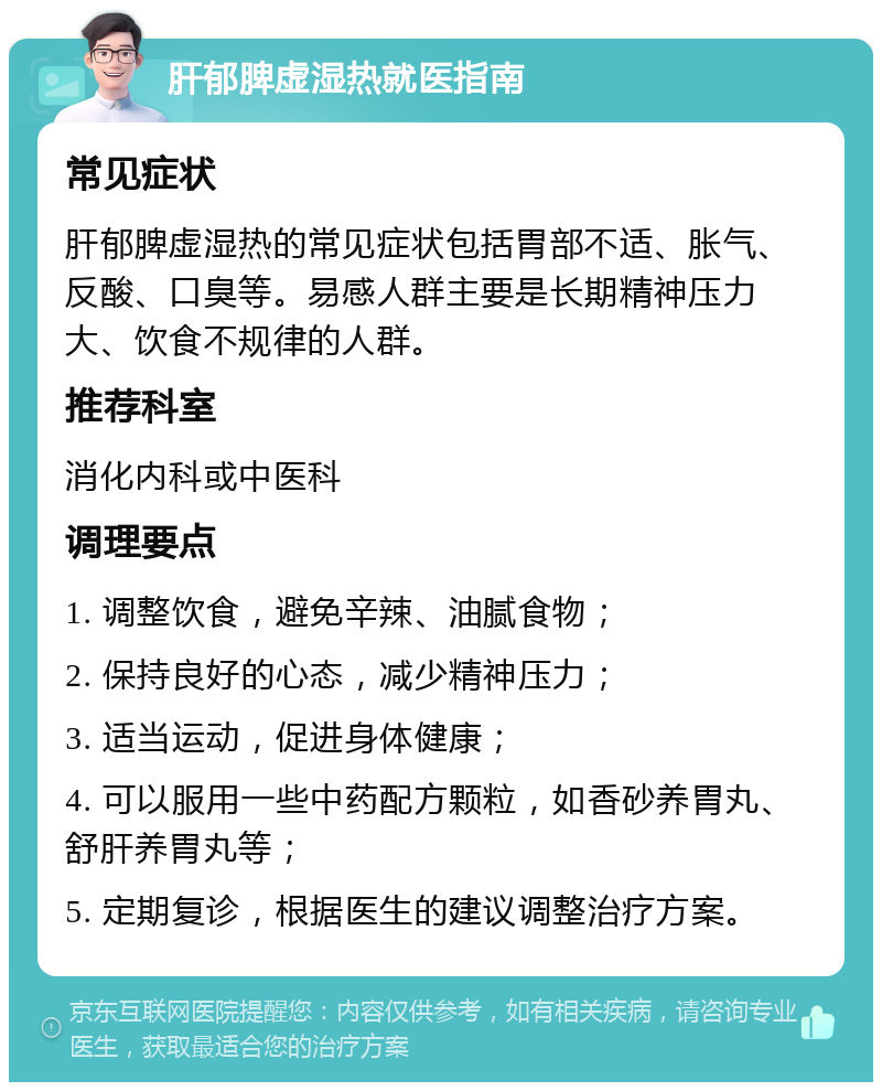 肝郁脾虚湿热就医指南 常见症状 肝郁脾虚湿热的常见症状包括胃部不适、胀气、反酸、口臭等。易感人群主要是长期精神压力大、饮食不规律的人群。 推荐科室 消化内科或中医科 调理要点 1. 调整饮食，避免辛辣、油腻食物； 2. 保持良好的心态，减少精神压力； 3. 适当运动，促进身体健康； 4. 可以服用一些中药配方颗粒，如香砂养胃丸、舒肝养胃丸等； 5. 定期复诊，根据医生的建议调整治疗方案。