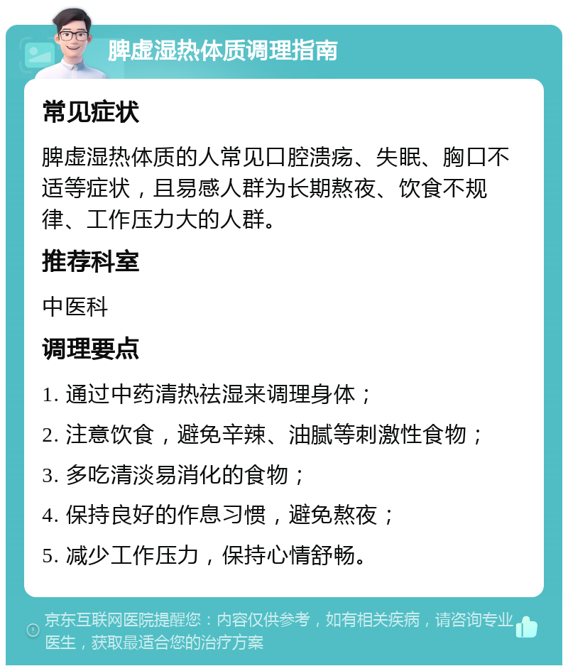 脾虚湿热体质调理指南 常见症状 脾虚湿热体质的人常见口腔溃疡、失眠、胸口不适等症状，且易感人群为长期熬夜、饮食不规律、工作压力大的人群。 推荐科室 中医科 调理要点 1. 通过中药清热祛湿来调理身体； 2. 注意饮食，避免辛辣、油腻等刺激性食物； 3. 多吃清淡易消化的食物； 4. 保持良好的作息习惯，避免熬夜； 5. 减少工作压力，保持心情舒畅。