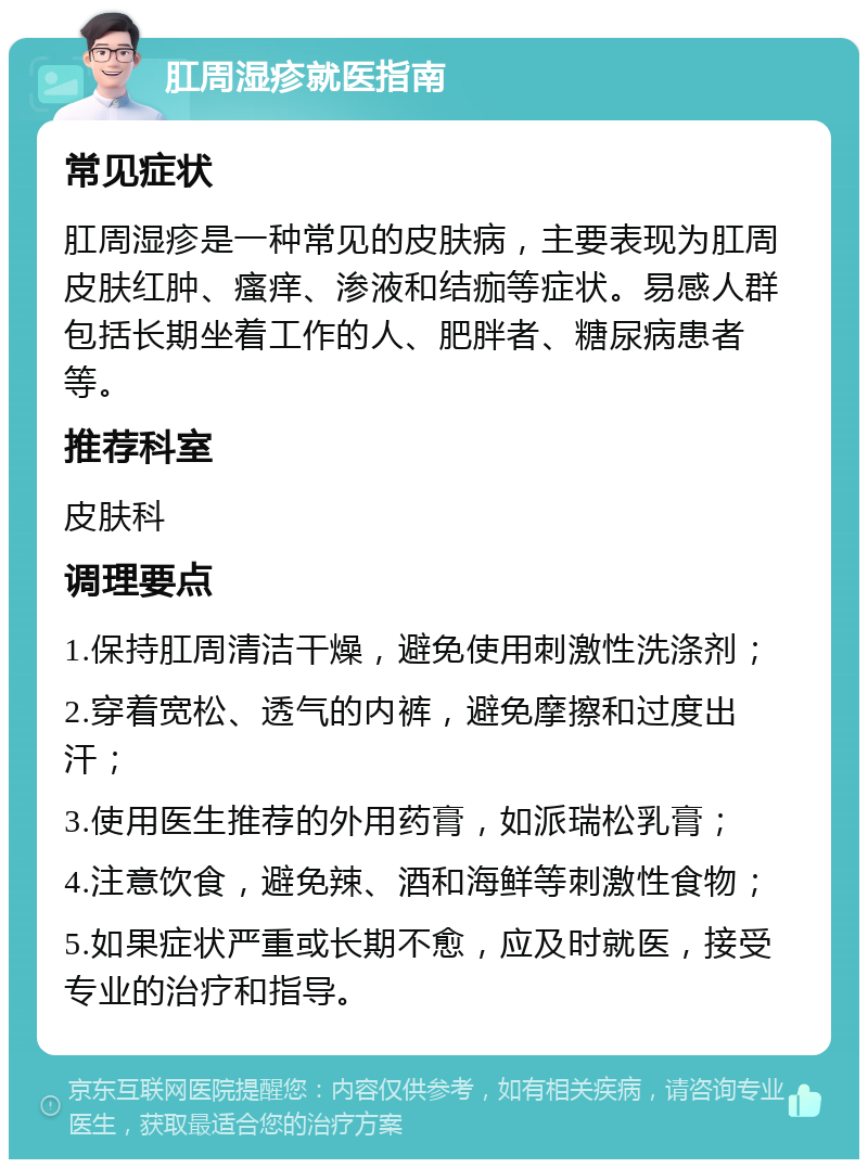 肛周湿疹就医指南 常见症状 肛周湿疹是一种常见的皮肤病，主要表现为肛周皮肤红肿、瘙痒、渗液和结痂等症状。易感人群包括长期坐着工作的人、肥胖者、糖尿病患者等。 推荐科室 皮肤科 调理要点 1.保持肛周清洁干燥，避免使用刺激性洗涤剂； 2.穿着宽松、透气的内裤，避免摩擦和过度出汗； 3.使用医生推荐的外用药膏，如派瑞松乳膏； 4.注意饮食，避免辣、酒和海鲜等刺激性食物； 5.如果症状严重或长期不愈，应及时就医，接受专业的治疗和指导。