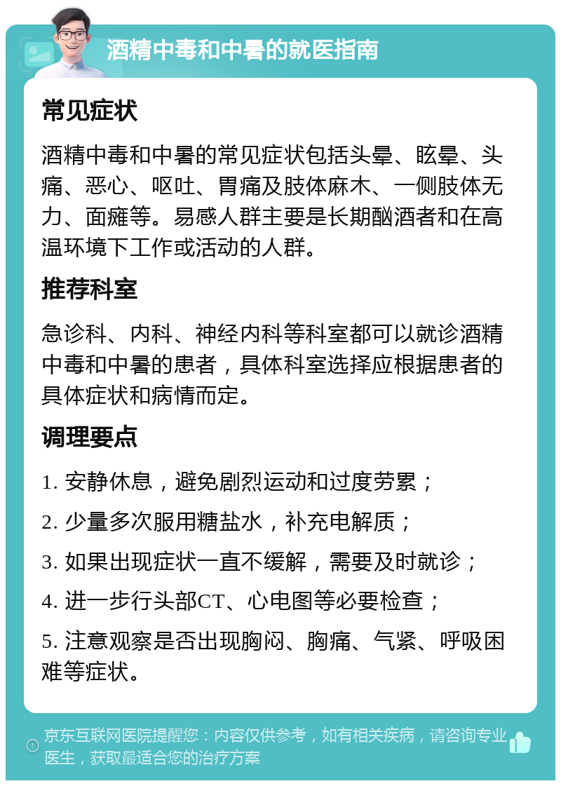 酒精中毒和中暑的就医指南 常见症状 酒精中毒和中暑的常见症状包括头晕、眩晕、头痛、恶心、呕吐、胃痛及肢体麻木、一侧肢体无力、面瘫等。易感人群主要是长期酗酒者和在高温环境下工作或活动的人群。 推荐科室 急诊科、内科、神经内科等科室都可以就诊酒精中毒和中暑的患者，具体科室选择应根据患者的具体症状和病情而定。 调理要点 1. 安静休息，避免剧烈运动和过度劳累； 2. 少量多次服用糖盐水，补充电解质； 3. 如果出现症状一直不缓解，需要及时就诊； 4. 进一步行头部CT、心电图等必要检查； 5. 注意观察是否出现胸闷、胸痛、气紧、呼吸困难等症状。