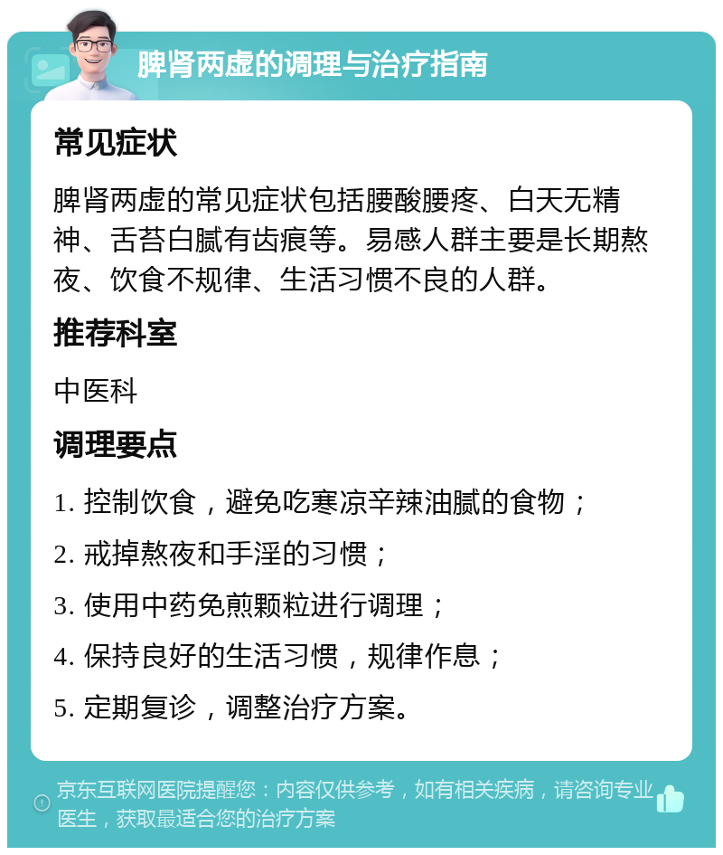 脾肾两虚的调理与治疗指南 常见症状 脾肾两虚的常见症状包括腰酸腰疼、白天无精神、舌苔白腻有齿痕等。易感人群主要是长期熬夜、饮食不规律、生活习惯不良的人群。 推荐科室 中医科 调理要点 1. 控制饮食，避免吃寒凉辛辣油腻的食物； 2. 戒掉熬夜和手淫的习惯； 3. 使用中药免煎颗粒进行调理； 4. 保持良好的生活习惯，规律作息； 5. 定期复诊，调整治疗方案。