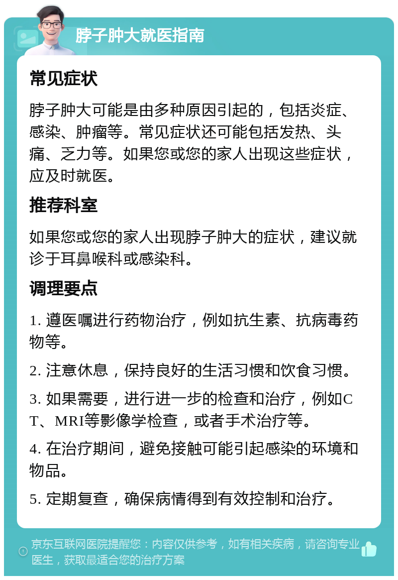 脖子肿大就医指南 常见症状 脖子肿大可能是由多种原因引起的，包括炎症、感染、肿瘤等。常见症状还可能包括发热、头痛、乏力等。如果您或您的家人出现这些症状，应及时就医。 推荐科室 如果您或您的家人出现脖子肿大的症状，建议就诊于耳鼻喉科或感染科。 调理要点 1. 遵医嘱进行药物治疗，例如抗生素、抗病毒药物等。 2. 注意休息，保持良好的生活习惯和饮食习惯。 3. 如果需要，进行进一步的检查和治疗，例如CT、MRI等影像学检查，或者手术治疗等。 4. 在治疗期间，避免接触可能引起感染的环境和物品。 5. 定期复查，确保病情得到有效控制和治疗。