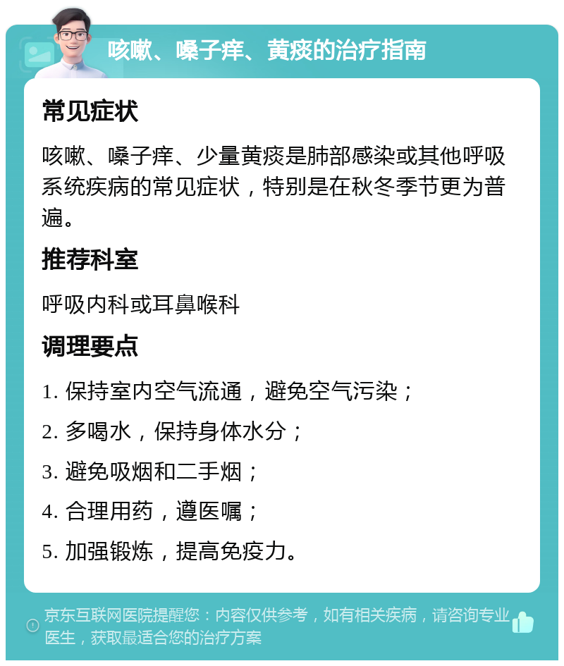 咳嗽、嗓子痒、黄痰的治疗指南 常见症状 咳嗽、嗓子痒、少量黄痰是肺部感染或其他呼吸系统疾病的常见症状，特别是在秋冬季节更为普遍。 推荐科室 呼吸内科或耳鼻喉科 调理要点 1. 保持室内空气流通，避免空气污染； 2. 多喝水，保持身体水分； 3. 避免吸烟和二手烟； 4. 合理用药，遵医嘱； 5. 加强锻炼，提高免疫力。