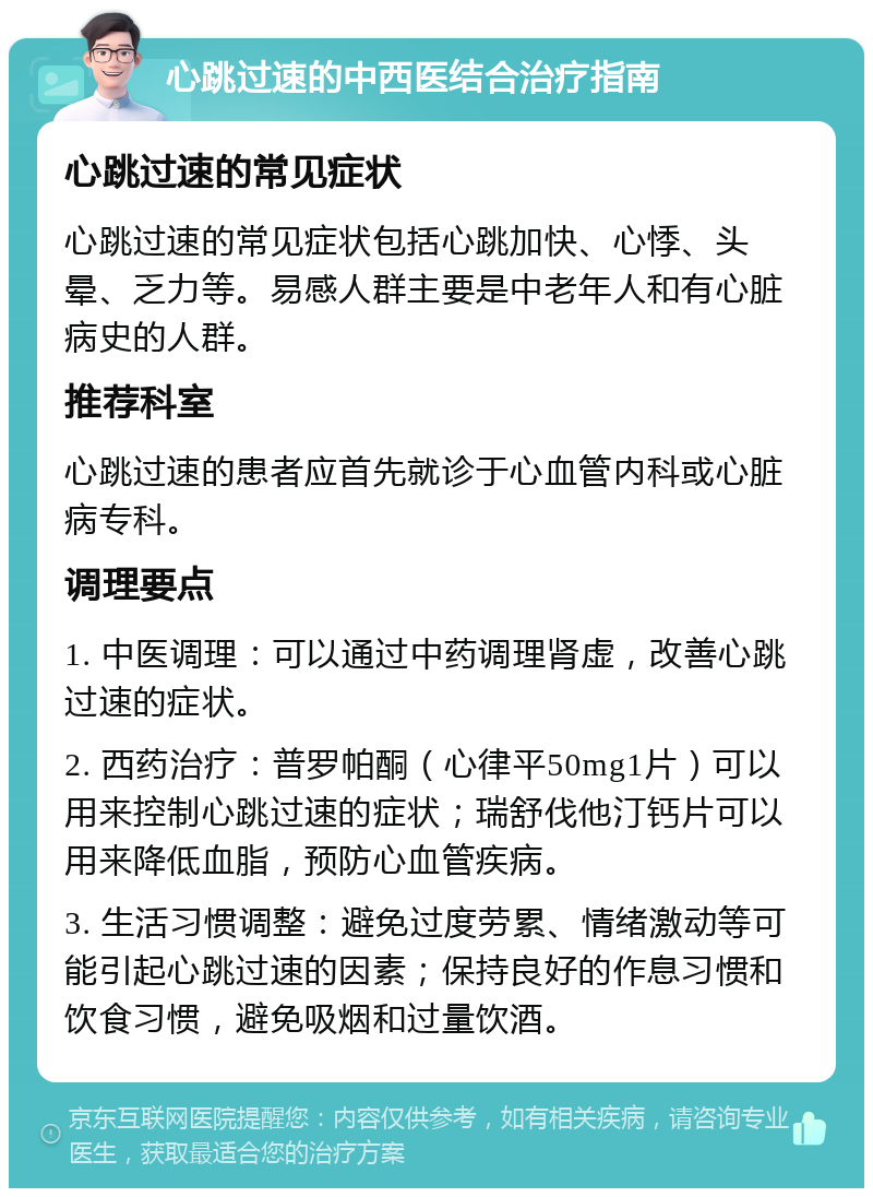 心跳过速的中西医结合治疗指南 心跳过速的常见症状 心跳过速的常见症状包括心跳加快、心悸、头晕、乏力等。易感人群主要是中老年人和有心脏病史的人群。 推荐科室 心跳过速的患者应首先就诊于心血管内科或心脏病专科。 调理要点 1. 中医调理：可以通过中药调理肾虚，改善心跳过速的症状。 2. 西药治疗：普罗帕酮（心律平50mg1片）可以用来控制心跳过速的症状；瑞舒伐他汀钙片可以用来降低血脂，预防心血管疾病。 3. 生活习惯调整：避免过度劳累、情绪激动等可能引起心跳过速的因素；保持良好的作息习惯和饮食习惯，避免吸烟和过量饮酒。