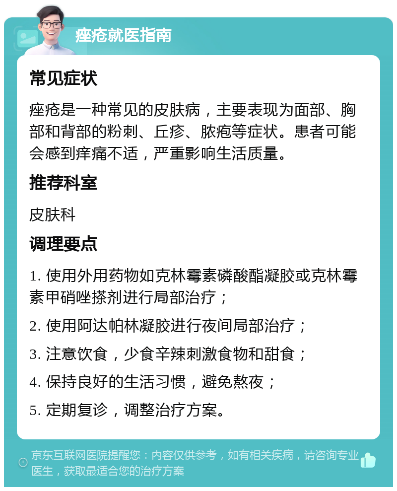 痤疮就医指南 常见症状 痤疮是一种常见的皮肤病，主要表现为面部、胸部和背部的粉刺、丘疹、脓疱等症状。患者可能会感到痒痛不适，严重影响生活质量。 推荐科室 皮肤科 调理要点 1. 使用外用药物如克林霉素磷酸酯凝胶或克林霉素甲硝唑搽剂进行局部治疗； 2. 使用阿达帕林凝胶进行夜间局部治疗； 3. 注意饮食，少食辛辣刺激食物和甜食； 4. 保持良好的生活习惯，避免熬夜； 5. 定期复诊，调整治疗方案。