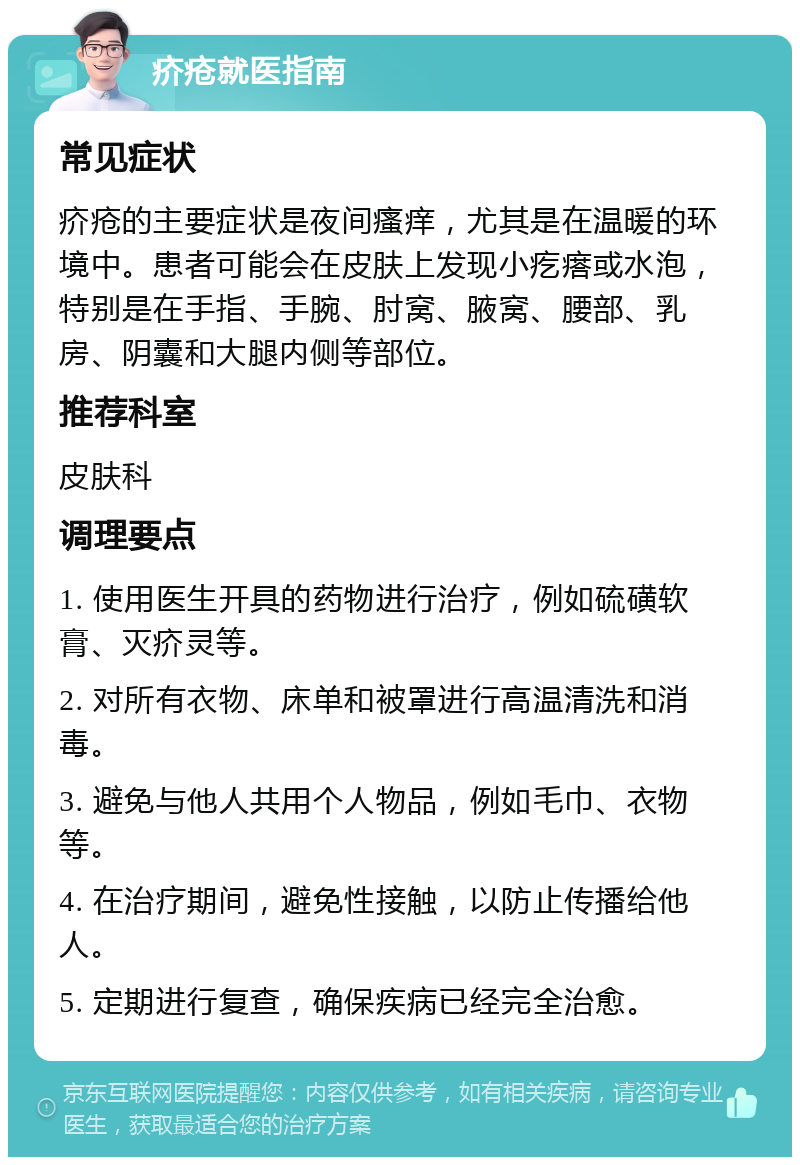 疥疮就医指南 常见症状 疥疮的主要症状是夜间瘙痒，尤其是在温暖的环境中。患者可能会在皮肤上发现小疙瘩或水泡，特别是在手指、手腕、肘窝、腋窝、腰部、乳房、阴囊和大腿内侧等部位。 推荐科室 皮肤科 调理要点 1. 使用医生开具的药物进行治疗，例如硫磺软膏、灭疥灵等。 2. 对所有衣物、床单和被罩进行高温清洗和消毒。 3. 避免与他人共用个人物品，例如毛巾、衣物等。 4. 在治疗期间，避免性接触，以防止传播给他人。 5. 定期进行复查，确保疾病已经完全治愈。