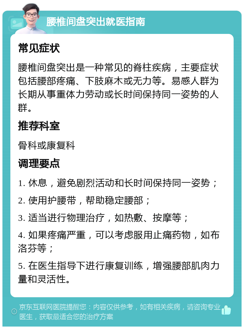 腰椎间盘突出就医指南 常见症状 腰椎间盘突出是一种常见的脊柱疾病，主要症状包括腰部疼痛、下肢麻木或无力等。易感人群为长期从事重体力劳动或长时间保持同一姿势的人群。 推荐科室 骨科或康复科 调理要点 1. 休息，避免剧烈活动和长时间保持同一姿势； 2. 使用护腰带，帮助稳定腰部； 3. 适当进行物理治疗，如热敷、按摩等； 4. 如果疼痛严重，可以考虑服用止痛药物，如布洛芬等； 5. 在医生指导下进行康复训练，增强腰部肌肉力量和灵活性。