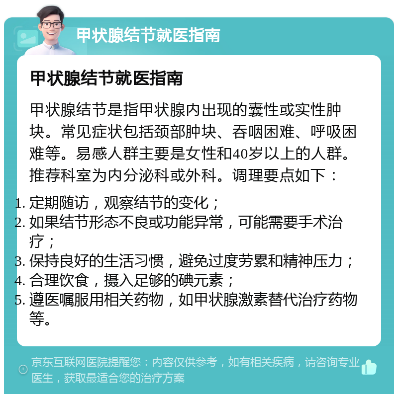 甲状腺结节就医指南 甲状腺结节就医指南 甲状腺结节是指甲状腺内出现的囊性或实性肿块。常见症状包括颈部肿块、吞咽困难、呼吸困难等。易感人群主要是女性和40岁以上的人群。推荐科室为内分泌科或外科。调理要点如下： 定期随访，观察结节的变化； 如果结节形态不良或功能异常，可能需要手术治疗； 保持良好的生活习惯，避免过度劳累和精神压力； 合理饮食，摄入足够的碘元素； 遵医嘱服用相关药物，如甲状腺激素替代治疗药物等。