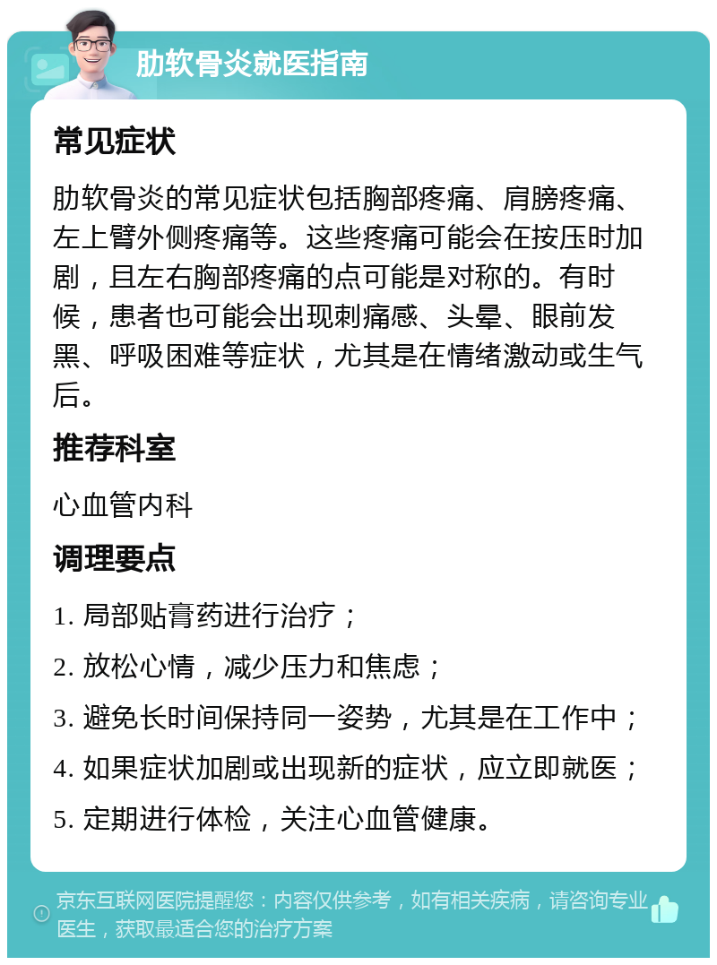 肋软骨炎就医指南 常见症状 肋软骨炎的常见症状包括胸部疼痛、肩膀疼痛、左上臂外侧疼痛等。这些疼痛可能会在按压时加剧，且左右胸部疼痛的点可能是对称的。有时候，患者也可能会出现刺痛感、头晕、眼前发黑、呼吸困难等症状，尤其是在情绪激动或生气后。 推荐科室 心血管内科 调理要点 1. 局部贴膏药进行治疗； 2. 放松心情，减少压力和焦虑； 3. 避免长时间保持同一姿势，尤其是在工作中； 4. 如果症状加剧或出现新的症状，应立即就医； 5. 定期进行体检，关注心血管健康。