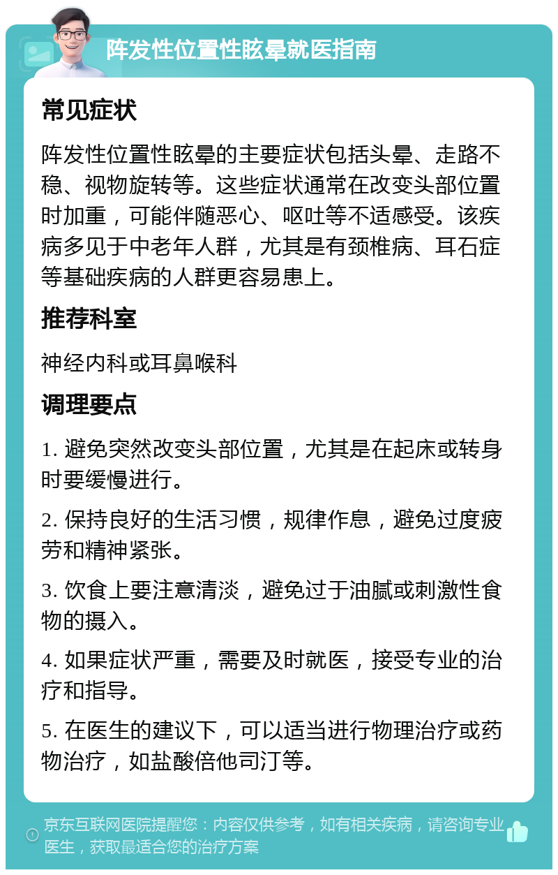 阵发性位置性眩晕就医指南 常见症状 阵发性位置性眩晕的主要症状包括头晕、走路不稳、视物旋转等。这些症状通常在改变头部位置时加重，可能伴随恶心、呕吐等不适感受。该疾病多见于中老年人群，尤其是有颈椎病、耳石症等基础疾病的人群更容易患上。 推荐科室 神经内科或耳鼻喉科 调理要点 1. 避免突然改变头部位置，尤其是在起床或转身时要缓慢进行。 2. 保持良好的生活习惯，规律作息，避免过度疲劳和精神紧张。 3. 饮食上要注意清淡，避免过于油腻或刺激性食物的摄入。 4. 如果症状严重，需要及时就医，接受专业的治疗和指导。 5. 在医生的建议下，可以适当进行物理治疗或药物治疗，如盐酸倍他司汀等。