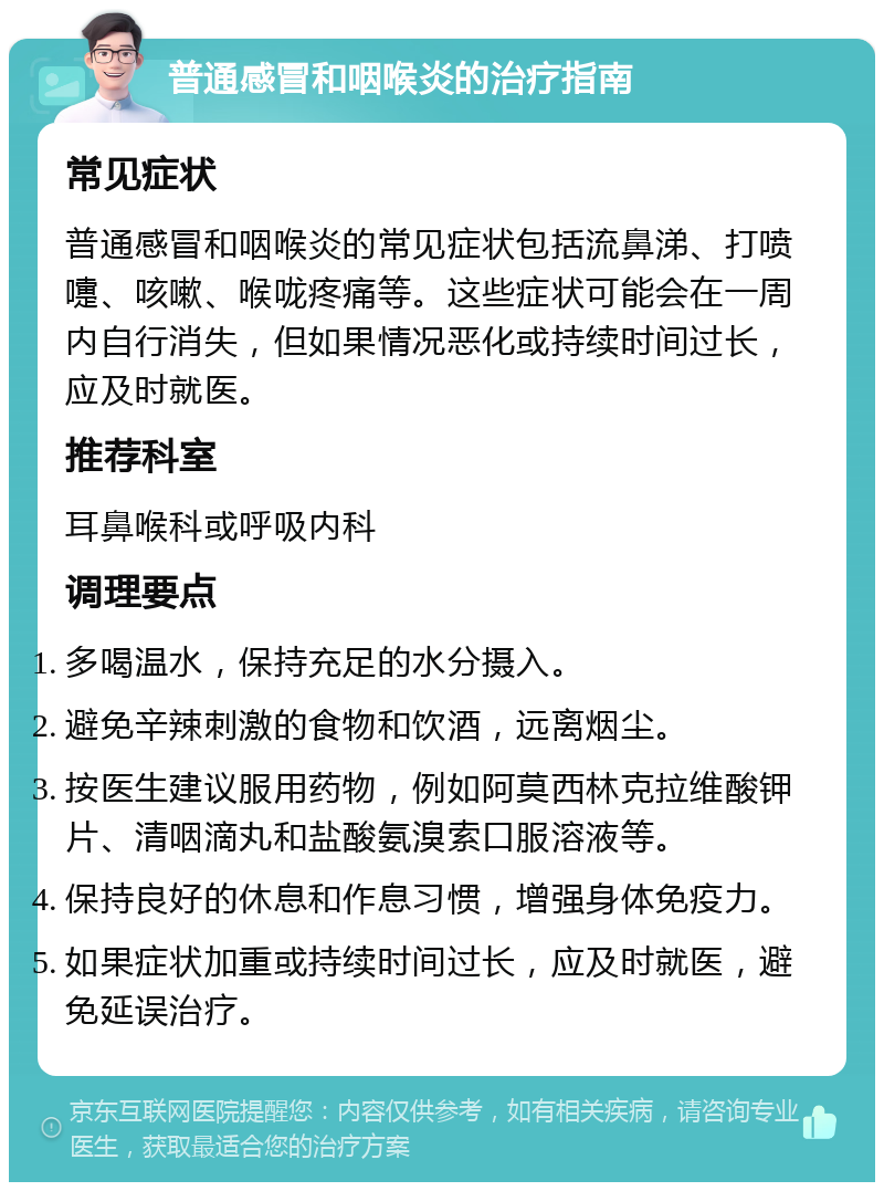 普通感冒和咽喉炎的治疗指南 常见症状 普通感冒和咽喉炎的常见症状包括流鼻涕、打喷嚏、咳嗽、喉咙疼痛等。这些症状可能会在一周内自行消失，但如果情况恶化或持续时间过长，应及时就医。 推荐科室 耳鼻喉科或呼吸内科 调理要点 多喝温水，保持充足的水分摄入。 避免辛辣刺激的食物和饮酒，远离烟尘。 按医生建议服用药物，例如阿莫西林克拉维酸钾片、清咽滴丸和盐酸氨溴索口服溶液等。 保持良好的休息和作息习惯，增强身体免疫力。 如果症状加重或持续时间过长，应及时就医，避免延误治疗。