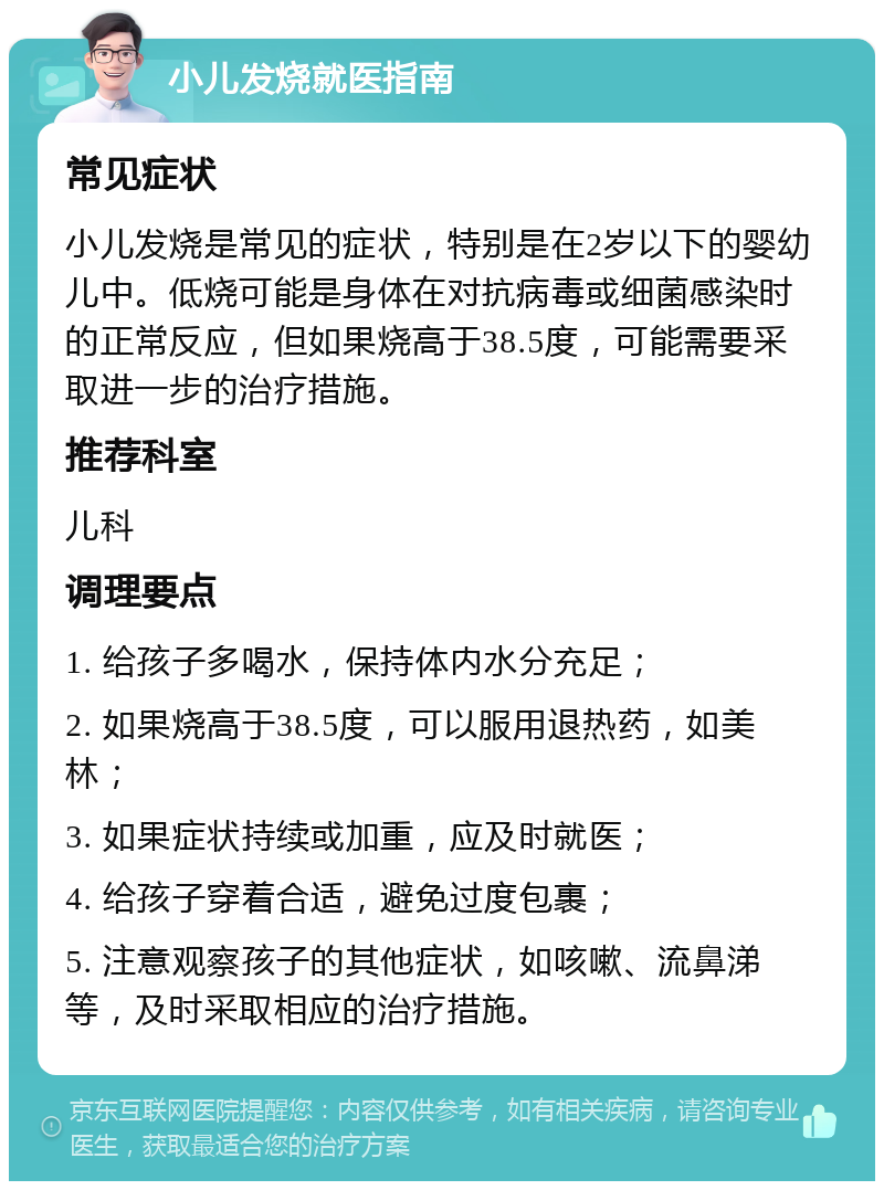 小儿发烧就医指南 常见症状 小儿发烧是常见的症状，特别是在2岁以下的婴幼儿中。低烧可能是身体在对抗病毒或细菌感染时的正常反应，但如果烧高于38.5度，可能需要采取进一步的治疗措施。 推荐科室 儿科 调理要点 1. 给孩子多喝水，保持体内水分充足； 2. 如果烧高于38.5度，可以服用退热药，如美林； 3. 如果症状持续或加重，应及时就医； 4. 给孩子穿着合适，避免过度包裹； 5. 注意观察孩子的其他症状，如咳嗽、流鼻涕等，及时采取相应的治疗措施。