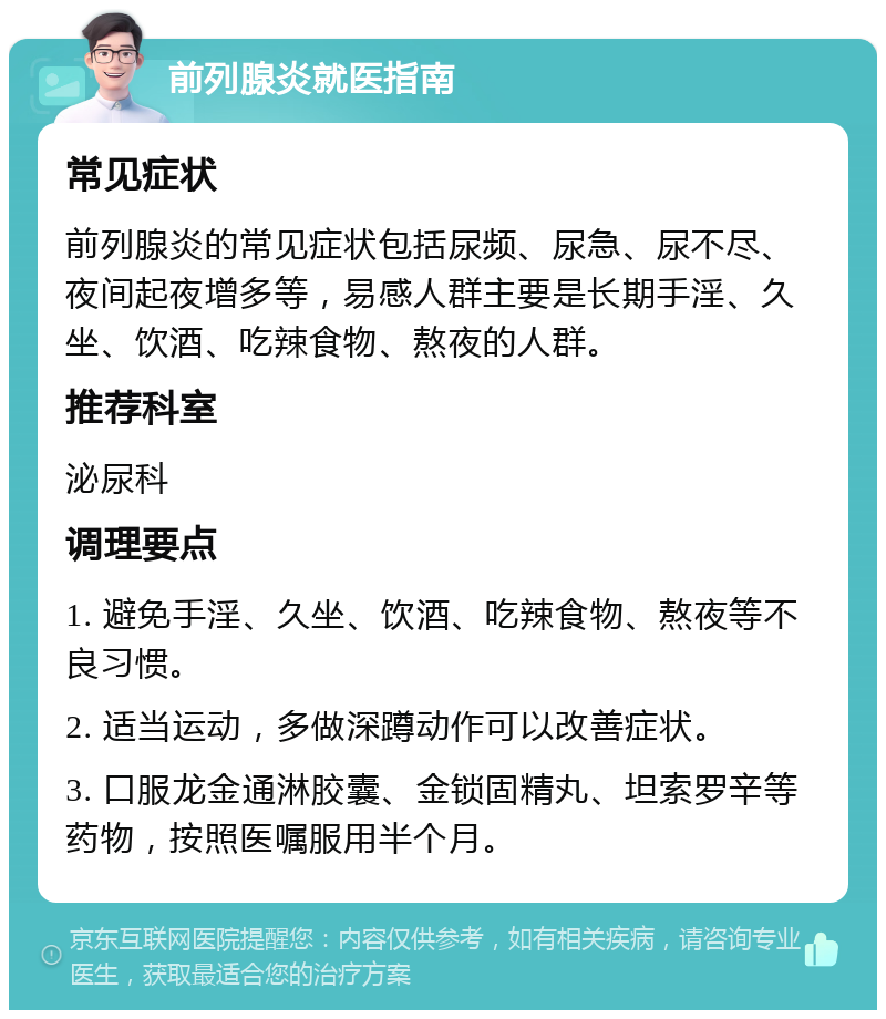 前列腺炎就医指南 常见症状 前列腺炎的常见症状包括尿频、尿急、尿不尽、夜间起夜增多等，易感人群主要是长期手淫、久坐、饮酒、吃辣食物、熬夜的人群。 推荐科室 泌尿科 调理要点 1. 避免手淫、久坐、饮酒、吃辣食物、熬夜等不良习惯。 2. 适当运动，多做深蹲动作可以改善症状。 3. 口服龙金通淋胶囊、金锁固精丸、坦索罗辛等药物，按照医嘱服用半个月。