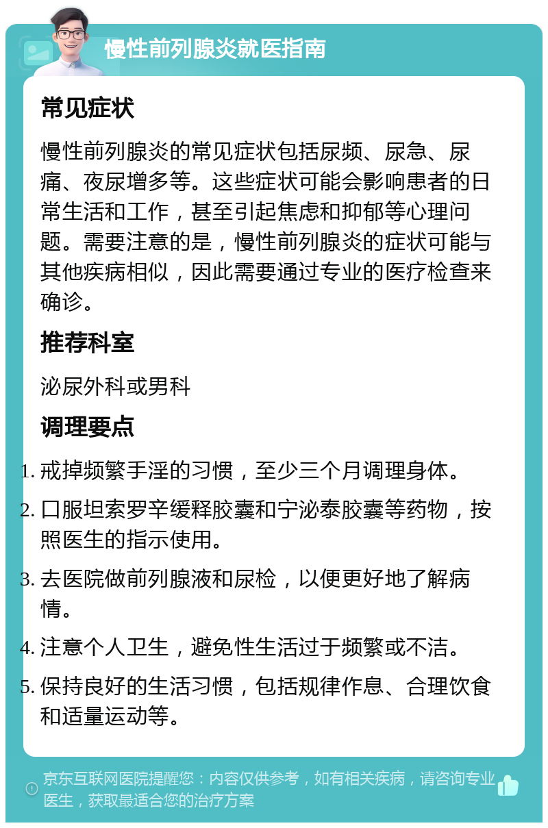 慢性前列腺炎就医指南 常见症状 慢性前列腺炎的常见症状包括尿频、尿急、尿痛、夜尿增多等。这些症状可能会影响患者的日常生活和工作，甚至引起焦虑和抑郁等心理问题。需要注意的是，慢性前列腺炎的症状可能与其他疾病相似，因此需要通过专业的医疗检查来确诊。 推荐科室 泌尿外科或男科 调理要点 戒掉频繁手淫的习惯，至少三个月调理身体。 口服坦索罗辛缓释胶囊和宁泌泰胶囊等药物，按照医生的指示使用。 去医院做前列腺液和尿检，以便更好地了解病情。 注意个人卫生，避免性生活过于频繁或不洁。 保持良好的生活习惯，包括规律作息、合理饮食和适量运动等。