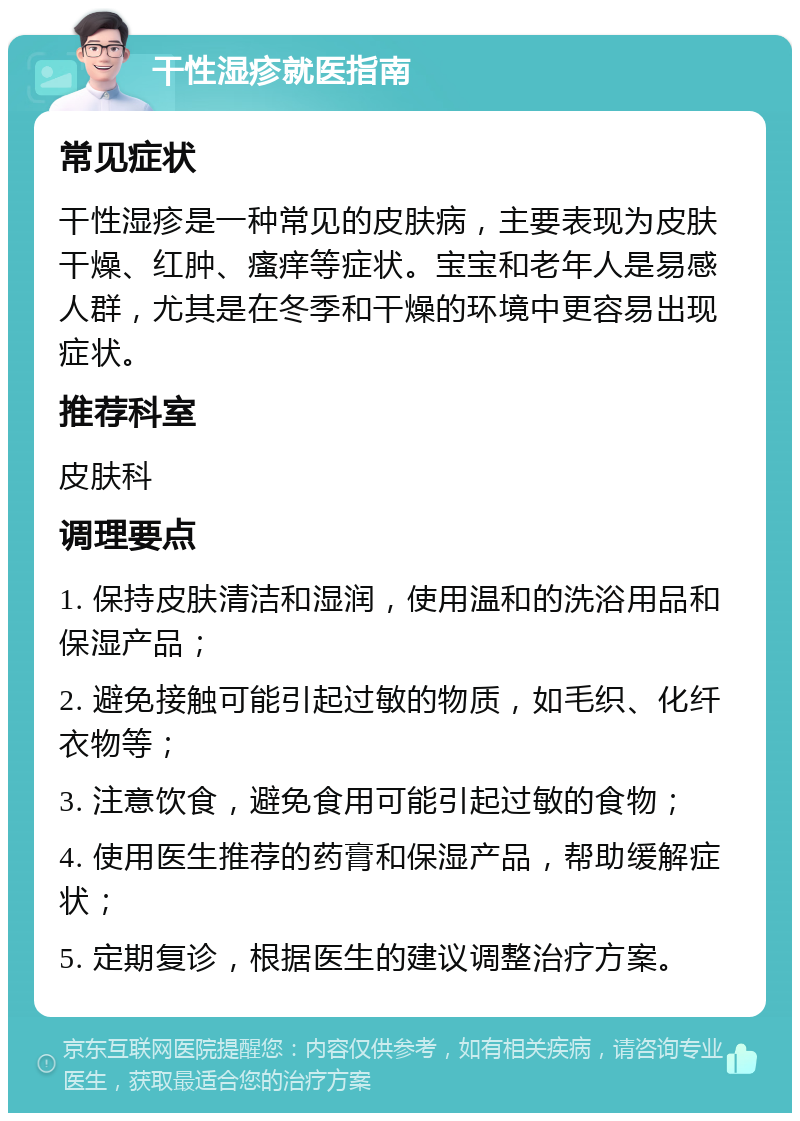 干性湿疹就医指南 常见症状 干性湿疹是一种常见的皮肤病，主要表现为皮肤干燥、红肿、瘙痒等症状。宝宝和老年人是易感人群，尤其是在冬季和干燥的环境中更容易出现症状。 推荐科室 皮肤科 调理要点 1. 保持皮肤清洁和湿润，使用温和的洗浴用品和保湿产品； 2. 避免接触可能引起过敏的物质，如毛织、化纤衣物等； 3. 注意饮食，避免食用可能引起过敏的食物； 4. 使用医生推荐的药膏和保湿产品，帮助缓解症状； 5. 定期复诊，根据医生的建议调整治疗方案。