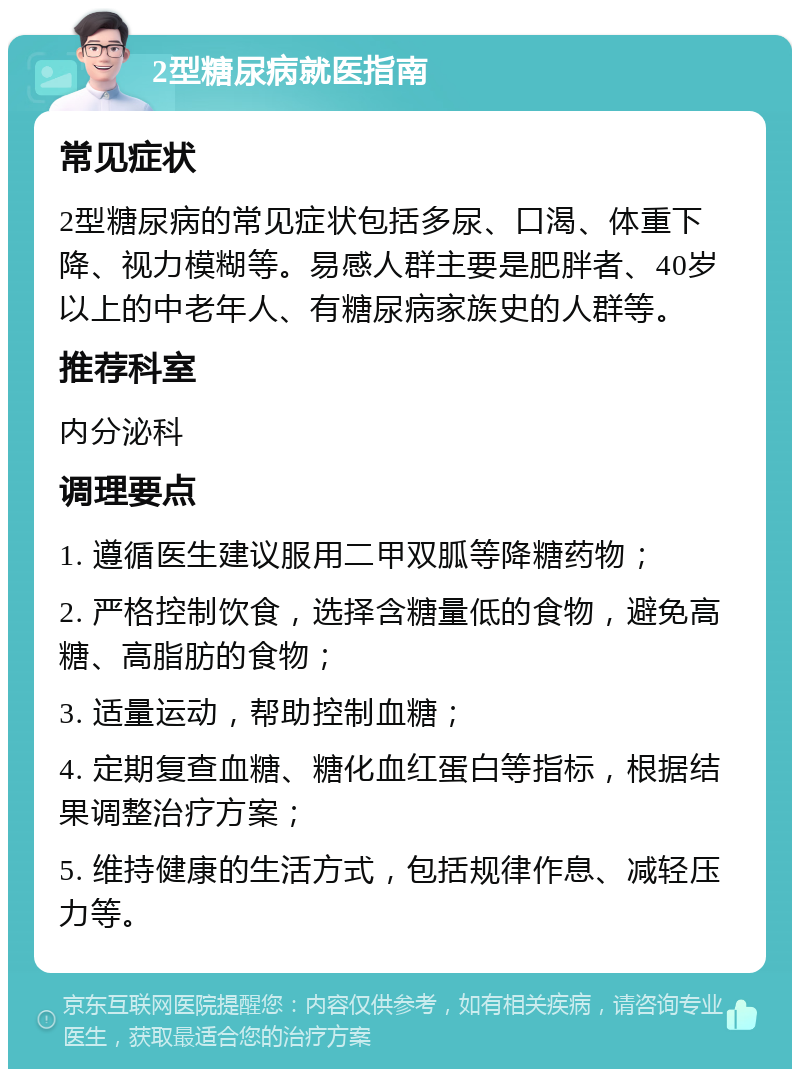 2型糖尿病就医指南 常见症状 2型糖尿病的常见症状包括多尿、口渴、体重下降、视力模糊等。易感人群主要是肥胖者、40岁以上的中老年人、有糖尿病家族史的人群等。 推荐科室 内分泌科 调理要点 1. 遵循医生建议服用二甲双胍等降糖药物； 2. 严格控制饮食，选择含糖量低的食物，避免高糖、高脂肪的食物； 3. 适量运动，帮助控制血糖； 4. 定期复查血糖、糖化血红蛋白等指标，根据结果调整治疗方案； 5. 维持健康的生活方式，包括规律作息、减轻压力等。