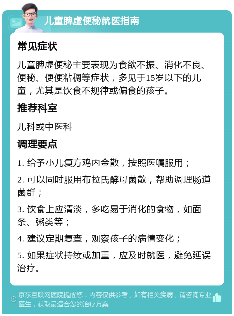 儿童脾虚便秘就医指南 常见症状 儿童脾虚便秘主要表现为食欲不振、消化不良、便秘、便便粘稠等症状，多见于15岁以下的儿童，尤其是饮食不规律或偏食的孩子。 推荐科室 儿科或中医科 调理要点 1. 给予小儿复方鸡内金散，按照医嘱服用； 2. 可以同时服用布拉氏酵母菌散，帮助调理肠道菌群； 3. 饮食上应清淡，多吃易于消化的食物，如面条、粥类等； 4. 建议定期复查，观察孩子的病情变化； 5. 如果症状持续或加重，应及时就医，避免延误治疗。