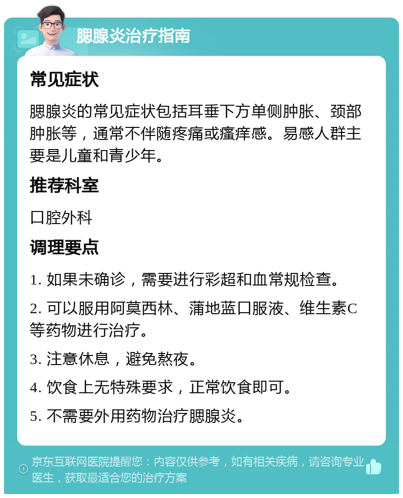 腮腺炎治疗指南 常见症状 腮腺炎的常见症状包括耳垂下方单侧肿胀、颈部肿胀等，通常不伴随疼痛或瘙痒感。易感人群主要是儿童和青少年。 推荐科室 口腔外科 调理要点 1. 如果未确诊，需要进行彩超和血常规检查。 2. 可以服用阿莫西林、蒲地蓝口服液、维生素C等药物进行治疗。 3. 注意休息，避免熬夜。 4. 饮食上无特殊要求，正常饮食即可。 5. 不需要外用药物治疗腮腺炎。