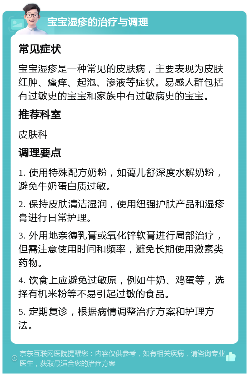 宝宝湿疹的治疗与调理 常见症状 宝宝湿疹是一种常见的皮肤病，主要表现为皮肤红肿、瘙痒、起泡、渗液等症状。易感人群包括有过敏史的宝宝和家族中有过敏病史的宝宝。 推荐科室 皮肤科 调理要点 1. 使用特殊配方奶粉，如蔼儿舒深度水解奶粉，避免牛奶蛋白质过敏。 2. 保持皮肤清洁湿润，使用纽强护肤产品和湿疹膏进行日常护理。 3. 外用地奈德乳膏或氧化锌软膏进行局部治疗，但需注意使用时间和频率，避免长期使用激素类药物。 4. 饮食上应避免过敏原，例如牛奶、鸡蛋等，选择有机米粉等不易引起过敏的食品。 5. 定期复诊，根据病情调整治疗方案和护理方法。