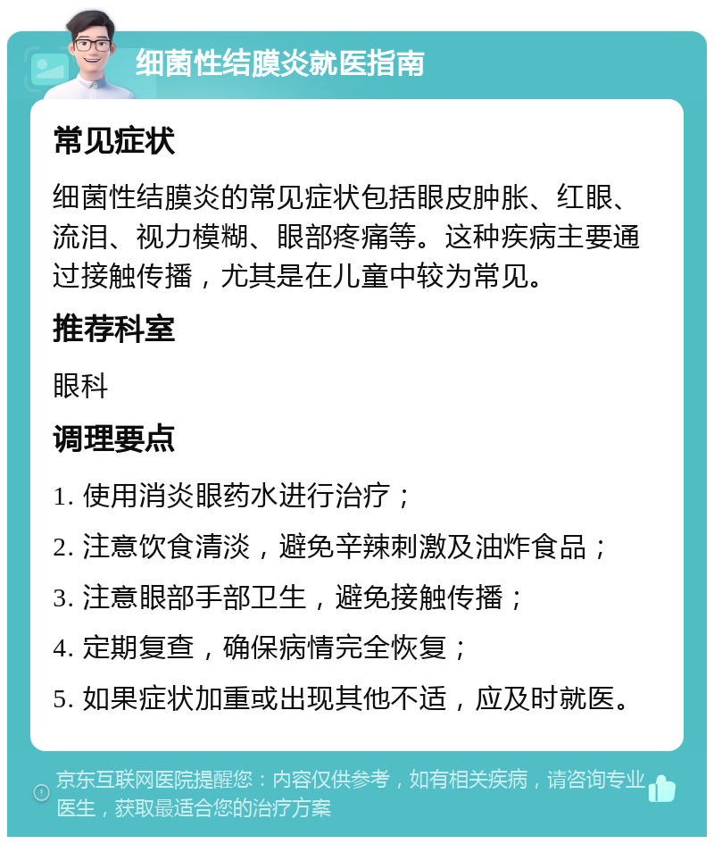 细菌性结膜炎就医指南 常见症状 细菌性结膜炎的常见症状包括眼皮肿胀、红眼、流泪、视力模糊、眼部疼痛等。这种疾病主要通过接触传播，尤其是在儿童中较为常见。 推荐科室 眼科 调理要点 1. 使用消炎眼药水进行治疗； 2. 注意饮食清淡，避免辛辣刺激及油炸食品； 3. 注意眼部手部卫生，避免接触传播； 4. 定期复查，确保病情完全恢复； 5. 如果症状加重或出现其他不适，应及时就医。