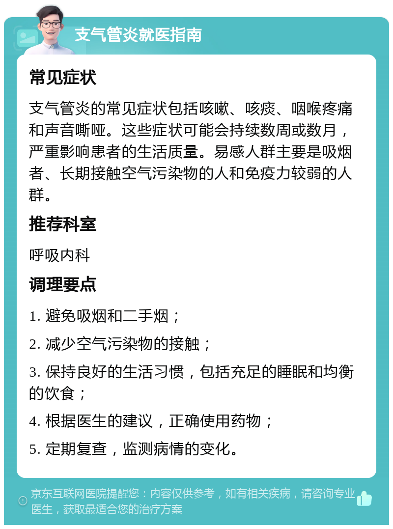 支气管炎就医指南 常见症状 支气管炎的常见症状包括咳嗽、咳痰、咽喉疼痛和声音嘶哑。这些症状可能会持续数周或数月，严重影响患者的生活质量。易感人群主要是吸烟者、长期接触空气污染物的人和免疫力较弱的人群。 推荐科室 呼吸内科 调理要点 1. 避免吸烟和二手烟； 2. 减少空气污染物的接触； 3. 保持良好的生活习惯，包括充足的睡眠和均衡的饮食； 4. 根据医生的建议，正确使用药物； 5. 定期复查，监测病情的变化。