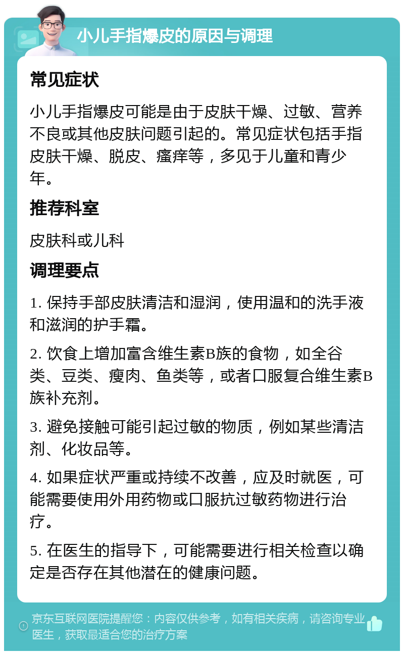 小儿手指爆皮的原因与调理 常见症状 小儿手指爆皮可能是由于皮肤干燥、过敏、营养不良或其他皮肤问题引起的。常见症状包括手指皮肤干燥、脱皮、瘙痒等，多见于儿童和青少年。 推荐科室 皮肤科或儿科 调理要点 1. 保持手部皮肤清洁和湿润，使用温和的洗手液和滋润的护手霜。 2. 饮食上增加富含维生素B族的食物，如全谷类、豆类、瘦肉、鱼类等，或者口服复合维生素B族补充剂。 3. 避免接触可能引起过敏的物质，例如某些清洁剂、化妆品等。 4. 如果症状严重或持续不改善，应及时就医，可能需要使用外用药物或口服抗过敏药物进行治疗。 5. 在医生的指导下，可能需要进行相关检查以确定是否存在其他潜在的健康问题。