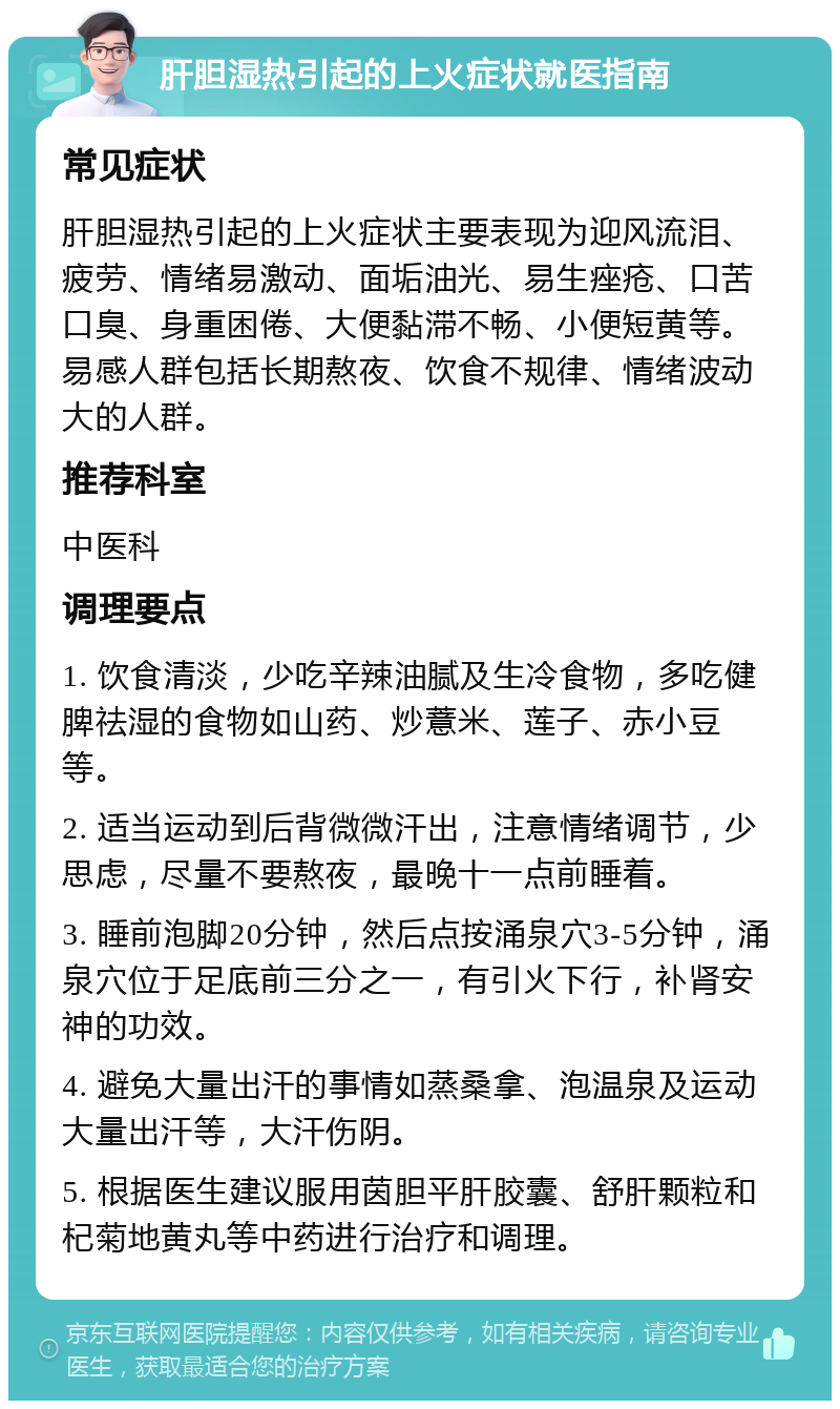 肝胆湿热引起的上火症状就医指南 常见症状 肝胆湿热引起的上火症状主要表现为迎风流泪、疲劳、情绪易激动、面垢油光、易生痤疮、口苦口臭、身重困倦、大便黏滞不畅、小便短黄等。易感人群包括长期熬夜、饮食不规律、情绪波动大的人群。 推荐科室 中医科 调理要点 1. 饮食清淡，少吃辛辣油腻及生冷食物，多吃健脾祛湿的食物如山药、炒薏米、莲子、赤小豆等。 2. 适当运动到后背微微汗出，注意情绪调节，少思虑，尽量不要熬夜，最晚十一点前睡着。 3. 睡前泡脚20分钟，然后点按涌泉穴3-5分钟，涌泉穴位于足底前三分之一，有引火下行，补肾安神的功效。 4. 避免大量出汗的事情如蒸桑拿、泡温泉及运动大量出汗等，大汗伤阴。 5. 根据医生建议服用茵胆平肝胶囊、舒肝颗粒和杞菊地黄丸等中药进行治疗和调理。