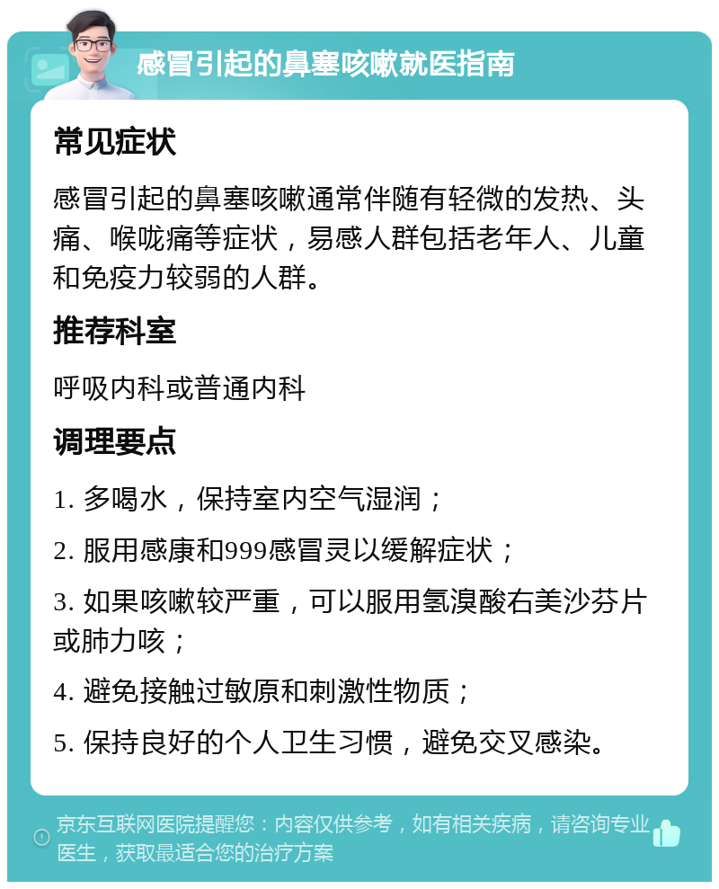 感冒引起的鼻塞咳嗽就医指南 常见症状 感冒引起的鼻塞咳嗽通常伴随有轻微的发热、头痛、喉咙痛等症状，易感人群包括老年人、儿童和免疫力较弱的人群。 推荐科室 呼吸内科或普通内科 调理要点 1. 多喝水，保持室内空气湿润； 2. 服用感康和999感冒灵以缓解症状； 3. 如果咳嗽较严重，可以服用氢溴酸右美沙芬片或肺力咳； 4. 避免接触过敏原和刺激性物质； 5. 保持良好的个人卫生习惯，避免交叉感染。