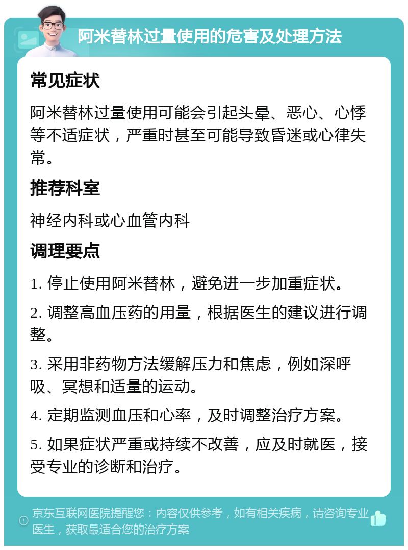 阿米替林过量使用的危害及处理方法 常见症状 阿米替林过量使用可能会引起头晕、恶心、心悸等不适症状，严重时甚至可能导致昏迷或心律失常。 推荐科室 神经内科或心血管内科 调理要点 1. 停止使用阿米替林，避免进一步加重症状。 2. 调整高血压药的用量，根据医生的建议进行调整。 3. 采用非药物方法缓解压力和焦虑，例如深呼吸、冥想和适量的运动。 4. 定期监测血压和心率，及时调整治疗方案。 5. 如果症状严重或持续不改善，应及时就医，接受专业的诊断和治疗。