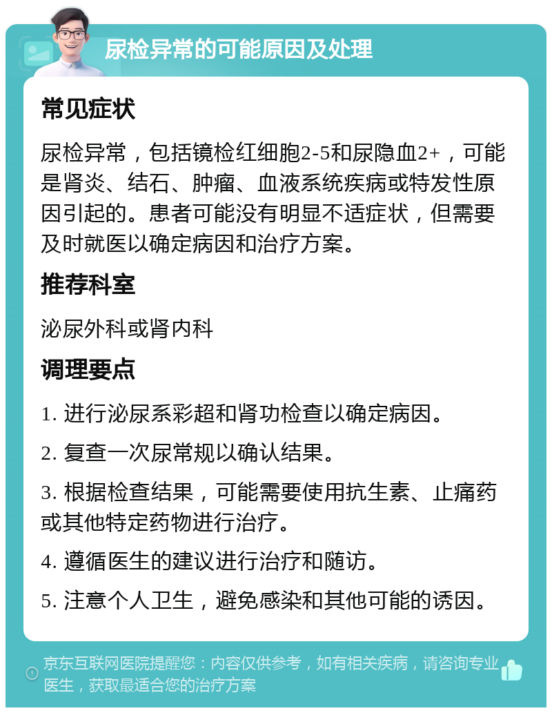 尿检异常的可能原因及处理 常见症状 尿检异常，包括镜检红细胞2-5和尿隐血2+，可能是肾炎、结石、肿瘤、血液系统疾病或特发性原因引起的。患者可能没有明显不适症状，但需要及时就医以确定病因和治疗方案。 推荐科室 泌尿外科或肾内科 调理要点 1. 进行泌尿系彩超和肾功检查以确定病因。 2. 复查一次尿常规以确认结果。 3. 根据检查结果，可能需要使用抗生素、止痛药或其他特定药物进行治疗。 4. 遵循医生的建议进行治疗和随访。 5. 注意个人卫生，避免感染和其他可能的诱因。