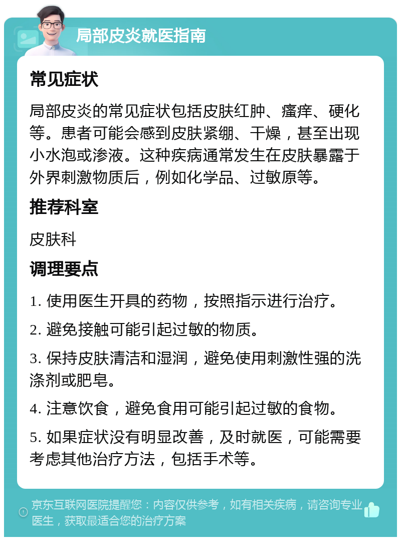 局部皮炎就医指南 常见症状 局部皮炎的常见症状包括皮肤红肿、瘙痒、硬化等。患者可能会感到皮肤紧绷、干燥，甚至出现小水泡或渗液。这种疾病通常发生在皮肤暴露于外界刺激物质后，例如化学品、过敏原等。 推荐科室 皮肤科 调理要点 1. 使用医生开具的药物，按照指示进行治疗。 2. 避免接触可能引起过敏的物质。 3. 保持皮肤清洁和湿润，避免使用刺激性强的洗涤剂或肥皂。 4. 注意饮食，避免食用可能引起过敏的食物。 5. 如果症状没有明显改善，及时就医，可能需要考虑其他治疗方法，包括手术等。