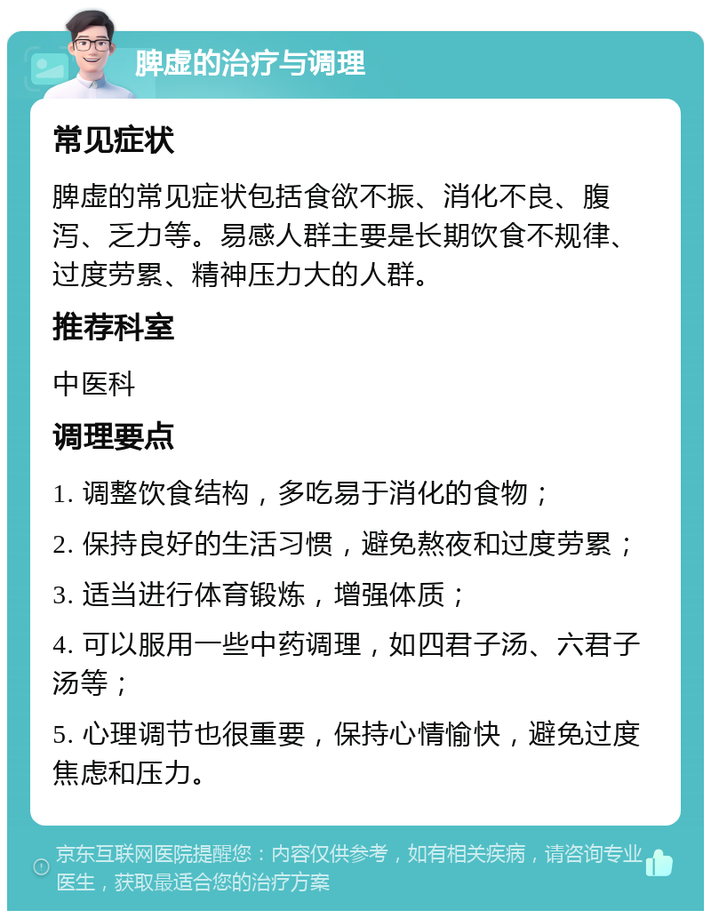 脾虚的治疗与调理 常见症状 脾虚的常见症状包括食欲不振、消化不良、腹泻、乏力等。易感人群主要是长期饮食不规律、过度劳累、精神压力大的人群。 推荐科室 中医科 调理要点 1. 调整饮食结构，多吃易于消化的食物； 2. 保持良好的生活习惯，避免熬夜和过度劳累； 3. 适当进行体育锻炼，增强体质； 4. 可以服用一些中药调理，如四君子汤、六君子汤等； 5. 心理调节也很重要，保持心情愉快，避免过度焦虑和压力。