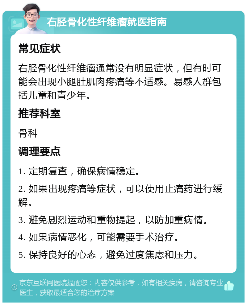 右胫骨化性纤维瘤就医指南 常见症状 右胫骨化性纤维瘤通常没有明显症状，但有时可能会出现小腿肚肌肉疼痛等不适感。易感人群包括儿童和青少年。 推荐科室 骨科 调理要点 1. 定期复查，确保病情稳定。 2. 如果出现疼痛等症状，可以使用止痛药进行缓解。 3. 避免剧烈运动和重物提起，以防加重病情。 4. 如果病情恶化，可能需要手术治疗。 5. 保持良好的心态，避免过度焦虑和压力。