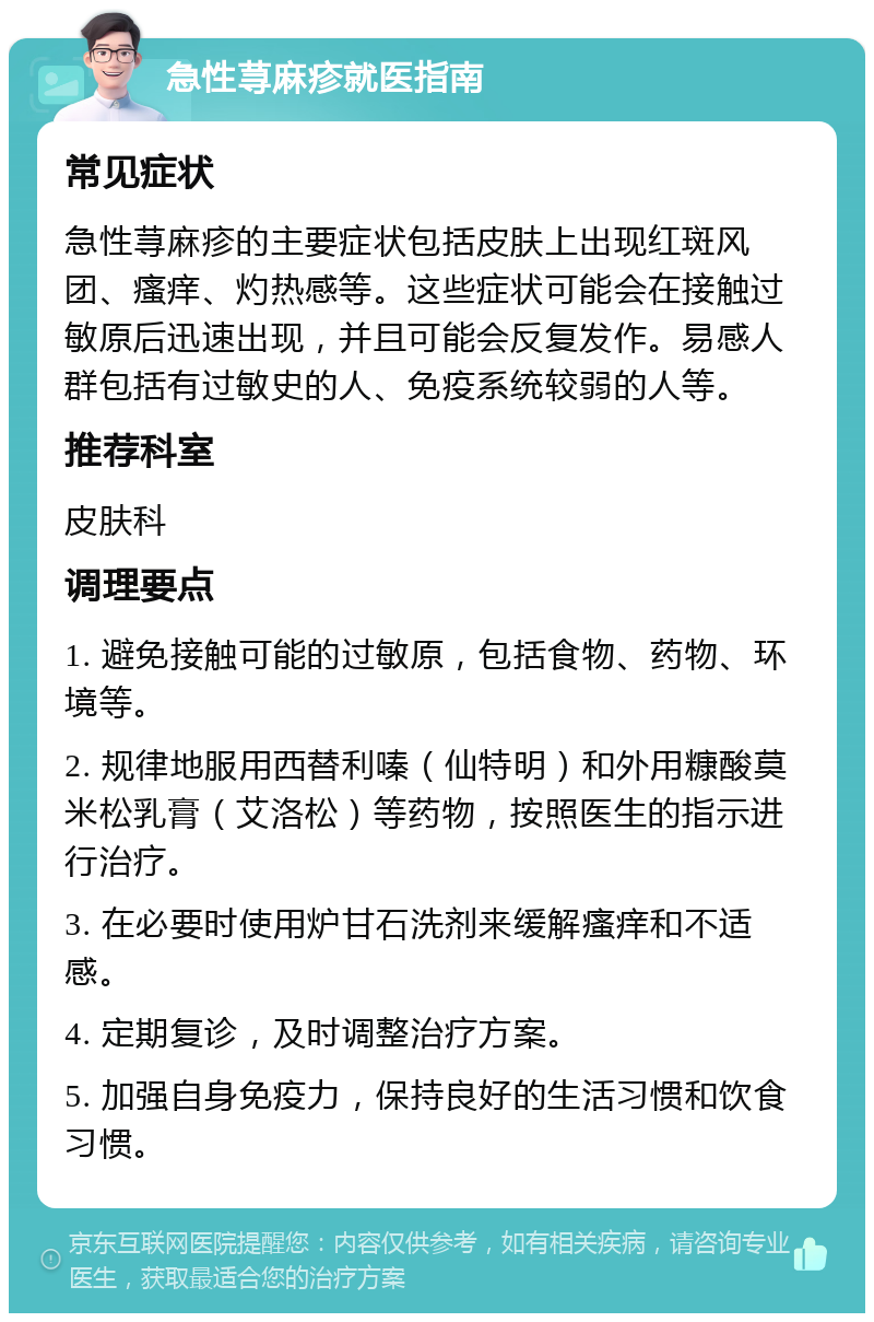 急性荨麻疹就医指南 常见症状 急性荨麻疹的主要症状包括皮肤上出现红斑风团、瘙痒、灼热感等。这些症状可能会在接触过敏原后迅速出现，并且可能会反复发作。易感人群包括有过敏史的人、免疫系统较弱的人等。 推荐科室 皮肤科 调理要点 1. 避免接触可能的过敏原，包括食物、药物、环境等。 2. 规律地服用西替利嗪（仙特明）和外用糠酸莫米松乳膏（艾洛松）等药物，按照医生的指示进行治疗。 3. 在必要时使用炉甘石洗剂来缓解瘙痒和不适感。 4. 定期复诊，及时调整治疗方案。 5. 加强自身免疫力，保持良好的生活习惯和饮食习惯。