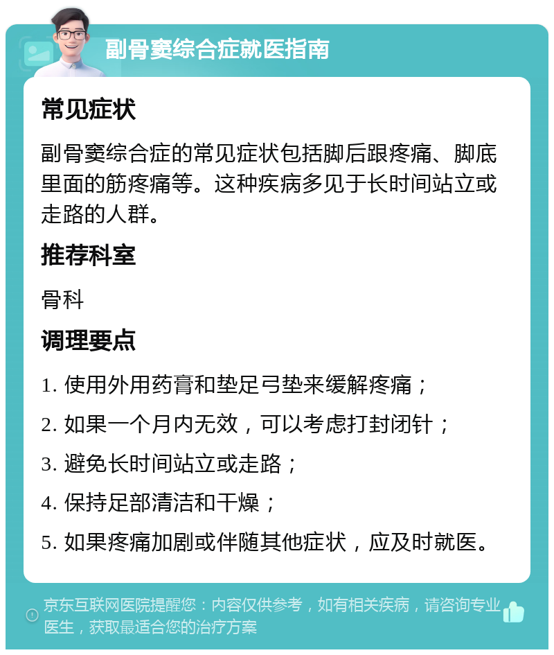 副骨窦综合症就医指南 常见症状 副骨窦综合症的常见症状包括脚后跟疼痛、脚底里面的筋疼痛等。这种疾病多见于长时间站立或走路的人群。 推荐科室 骨科 调理要点 1. 使用外用药膏和垫足弓垫来缓解疼痛； 2. 如果一个月内无效，可以考虑打封闭针； 3. 避免长时间站立或走路； 4. 保持足部清洁和干燥； 5. 如果疼痛加剧或伴随其他症状，应及时就医。