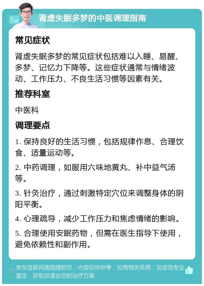 肾虚失眠多梦的中医调理指南 常见症状 肾虚失眠多梦的常见症状包括难以入睡、易醒、多梦、记忆力下降等。这些症状通常与情绪波动、工作压力、不良生活习惯等因素有关。 推荐科室 中医科 调理要点 1. 保持良好的生活习惯，包括规律作息、合理饮食、适量运动等。 2. 中药调理，如服用六味地黄丸、补中益气汤等。 3. 针灸治疗，通过刺激特定穴位来调整身体的阴阳平衡。 4. 心理疏导，减少工作压力和焦虑情绪的影响。 5. 合理使用安眠药物，但需在医生指导下使用，避免依赖性和副作用。