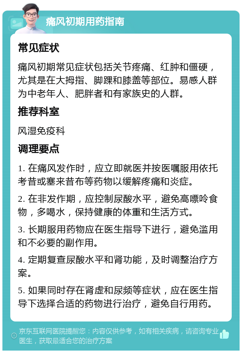 痛风初期用药指南 常见症状 痛风初期常见症状包括关节疼痛、红肿和僵硬，尤其是在大拇指、脚踝和膝盖等部位。易感人群为中老年人、肥胖者和有家族史的人群。 推荐科室 风湿免疫科 调理要点 1. 在痛风发作时，应立即就医并按医嘱服用依托考昔或塞来昔布等药物以缓解疼痛和炎症。 2. 在非发作期，应控制尿酸水平，避免高嘌呤食物，多喝水，保持健康的体重和生活方式。 3. 长期服用药物应在医生指导下进行，避免滥用和不必要的副作用。 4. 定期复查尿酸水平和肾功能，及时调整治疗方案。 5. 如果同时存在肾虚和尿频等症状，应在医生指导下选择合适的药物进行治疗，避免自行用药。