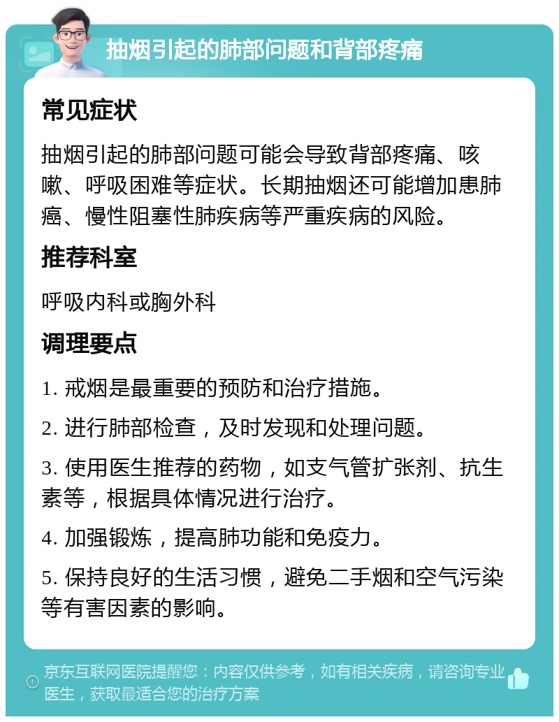 抽烟引起的肺部问题和背部疼痛 常见症状 抽烟引起的肺部问题可能会导致背部疼痛、咳嗽、呼吸困难等症状。长期抽烟还可能增加患肺癌、慢性阻塞性肺疾病等严重疾病的风险。 推荐科室 呼吸内科或胸外科 调理要点 1. 戒烟是最重要的预防和治疗措施。 2. 进行肺部检查，及时发现和处理问题。 3. 使用医生推荐的药物，如支气管扩张剂、抗生素等，根据具体情况进行治疗。 4. 加强锻炼，提高肺功能和免疫力。 5. 保持良好的生活习惯，避免二手烟和空气污染等有害因素的影响。