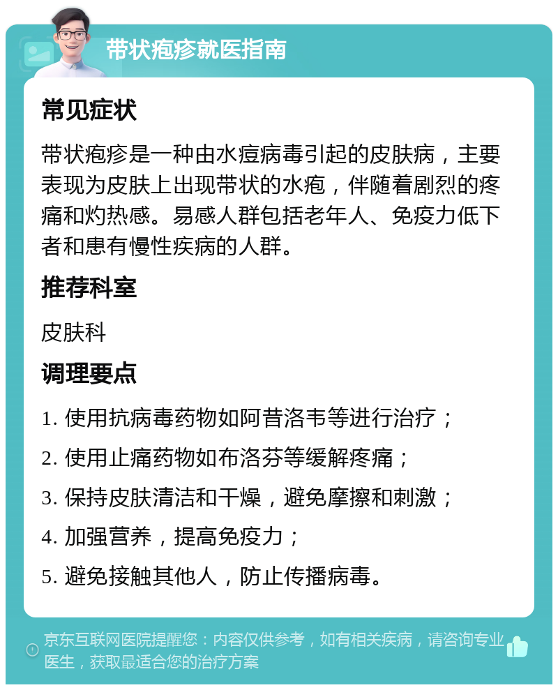 带状疱疹就医指南 常见症状 带状疱疹是一种由水痘病毒引起的皮肤病，主要表现为皮肤上出现带状的水疱，伴随着剧烈的疼痛和灼热感。易感人群包括老年人、免疫力低下者和患有慢性疾病的人群。 推荐科室 皮肤科 调理要点 1. 使用抗病毒药物如阿昔洛韦等进行治疗； 2. 使用止痛药物如布洛芬等缓解疼痛； 3. 保持皮肤清洁和干燥，避免摩擦和刺激； 4. 加强营养，提高免疫力； 5. 避免接触其他人，防止传播病毒。