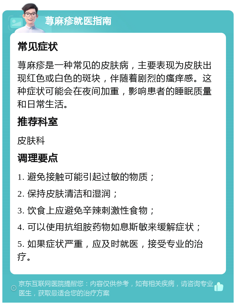 荨麻疹就医指南 常见症状 荨麻疹是一种常见的皮肤病，主要表现为皮肤出现红色或白色的斑块，伴随着剧烈的瘙痒感。这种症状可能会在夜间加重，影响患者的睡眠质量和日常生活。 推荐科室 皮肤科 调理要点 1. 避免接触可能引起过敏的物质； 2. 保持皮肤清洁和湿润； 3. 饮食上应避免辛辣刺激性食物； 4. 可以使用抗组胺药物如息斯敏来缓解症状； 5. 如果症状严重，应及时就医，接受专业的治疗。