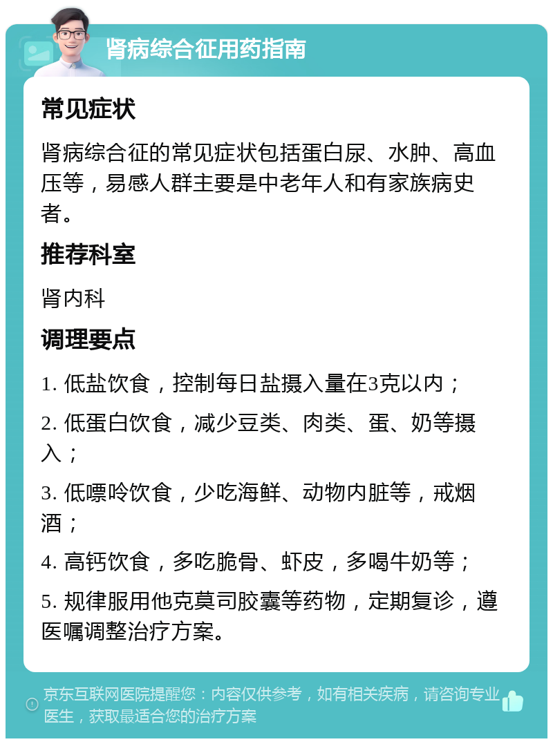 肾病综合征用药指南 常见症状 肾病综合征的常见症状包括蛋白尿、水肿、高血压等，易感人群主要是中老年人和有家族病史者。 推荐科室 肾内科 调理要点 1. 低盐饮食，控制每日盐摄入量在3克以内； 2. 低蛋白饮食，减少豆类、肉类、蛋、奶等摄入； 3. 低嘌呤饮食，少吃海鲜、动物内脏等，戒烟酒； 4. 高钙饮食，多吃脆骨、虾皮，多喝牛奶等； 5. 规律服用他克莫司胶囊等药物，定期复诊，遵医嘱调整治疗方案。