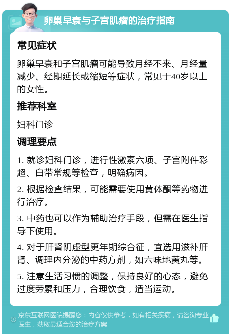 卵巢早衰与子宫肌瘤的治疗指南 常见症状 卵巢早衰和子宫肌瘤可能导致月经不来、月经量减少、经期延长或缩短等症状，常见于40岁以上的女性。 推荐科室 妇科门诊 调理要点 1. 就诊妇科门诊，进行性激素六项、子宫附件彩超、白带常规等检查，明确病因。 2. 根据检查结果，可能需要使用黄体酮等药物进行治疗。 3. 中药也可以作为辅助治疗手段，但需在医生指导下使用。 4. 对于肝肾阴虚型更年期综合征，宜选用滋补肝肾、调理内分泌的中药方剂，如六味地黄丸等。 5. 注意生活习惯的调整，保持良好的心态，避免过度劳累和压力，合理饮食，适当运动。