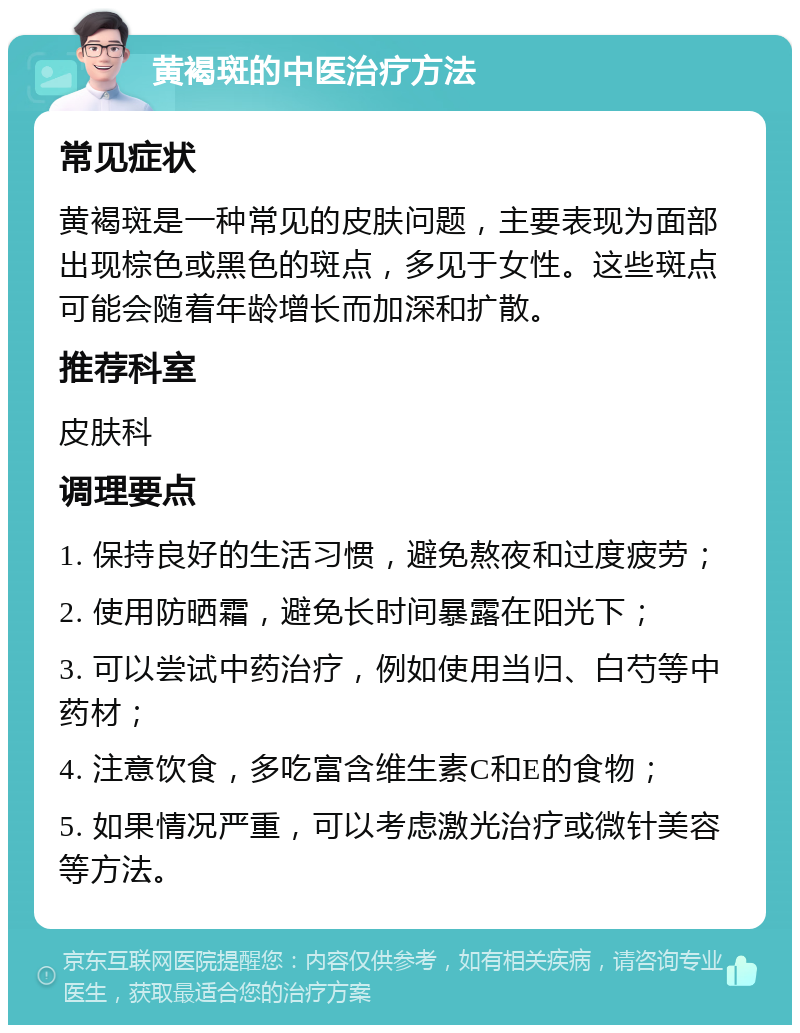 黄褐斑的中医治疗方法 常见症状 黄褐斑是一种常见的皮肤问题，主要表现为面部出现棕色或黑色的斑点，多见于女性。这些斑点可能会随着年龄增长而加深和扩散。 推荐科室 皮肤科 调理要点 1. 保持良好的生活习惯，避免熬夜和过度疲劳； 2. 使用防晒霜，避免长时间暴露在阳光下； 3. 可以尝试中药治疗，例如使用当归、白芍等中药材； 4. 注意饮食，多吃富含维生素C和E的食物； 5. 如果情况严重，可以考虑激光治疗或微针美容等方法。