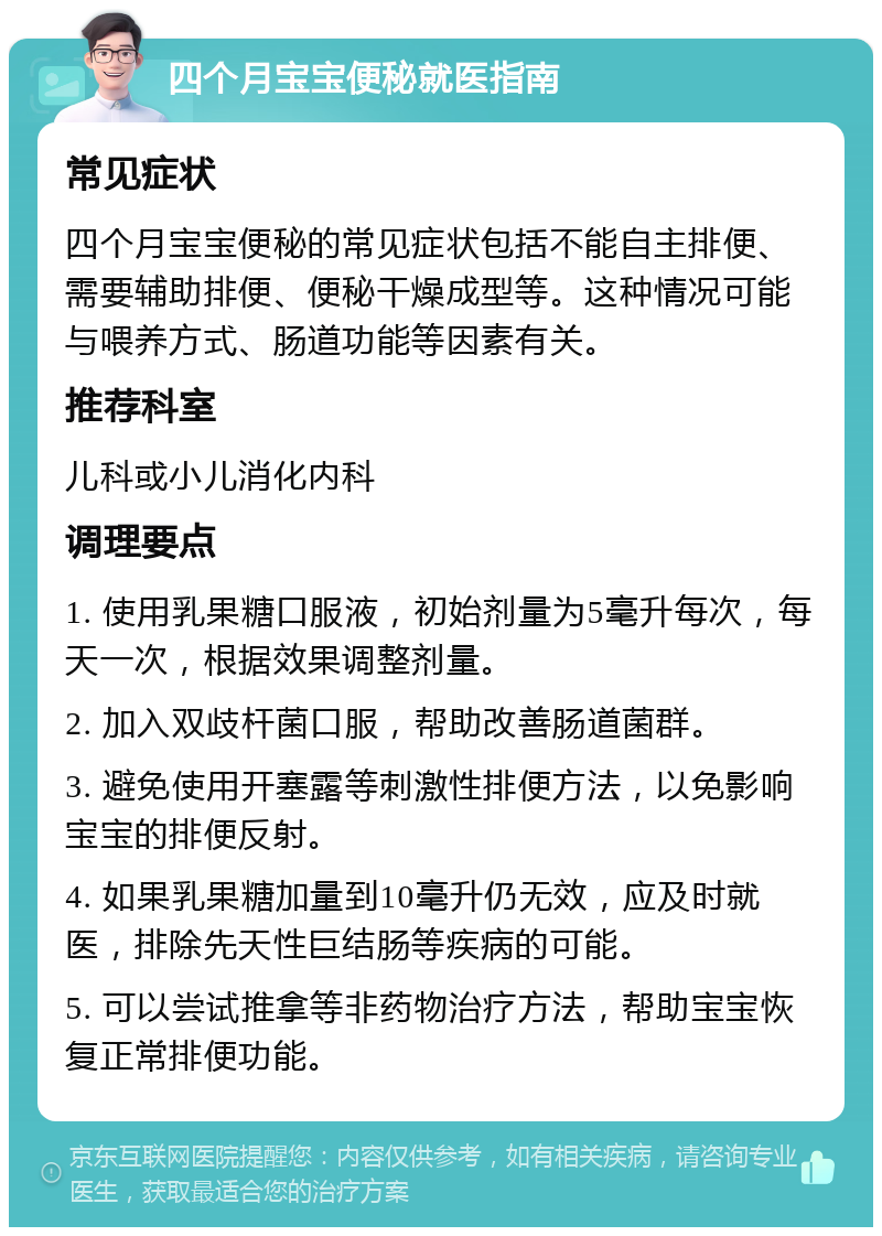 四个月宝宝便秘就医指南 常见症状 四个月宝宝便秘的常见症状包括不能自主排便、需要辅助排便、便秘干燥成型等。这种情况可能与喂养方式、肠道功能等因素有关。 推荐科室 儿科或小儿消化内科 调理要点 1. 使用乳果糖口服液，初始剂量为5毫升每次，每天一次，根据效果调整剂量。 2. 加入双歧杆菌口服，帮助改善肠道菌群。 3. 避免使用开塞露等刺激性排便方法，以免影响宝宝的排便反射。 4. 如果乳果糖加量到10毫升仍无效，应及时就医，排除先天性巨结肠等疾病的可能。 5. 可以尝试推拿等非药物治疗方法，帮助宝宝恢复正常排便功能。