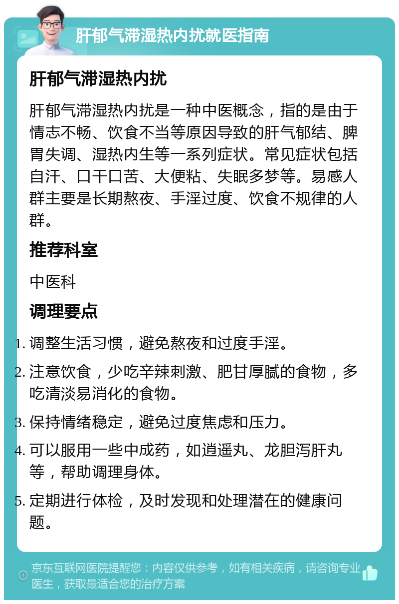 肝郁气滞湿热内扰就医指南 肝郁气滞湿热内扰 肝郁气滞湿热内扰是一种中医概念，指的是由于情志不畅、饮食不当等原因导致的肝气郁结、脾胃失调、湿热内生等一系列症状。常见症状包括自汗、口干口苦、大便粘、失眠多梦等。易感人群主要是长期熬夜、手淫过度、饮食不规律的人群。 推荐科室 中医科 调理要点 调整生活习惯，避免熬夜和过度手淫。 注意饮食，少吃辛辣刺激、肥甘厚腻的食物，多吃清淡易消化的食物。 保持情绪稳定，避免过度焦虑和压力。 可以服用一些中成药，如逍遥丸、龙胆泻肝丸等，帮助调理身体。 定期进行体检，及时发现和处理潜在的健康问题。