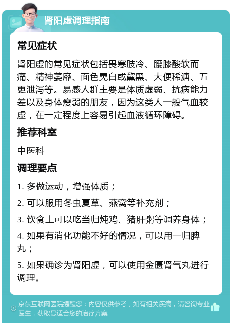 肾阳虚调理指南 常见症状 肾阳虚的常见症状包括畏寒肢冷、腰膝酸软而痛、精神萎靡、面色晃白或黧黑、大便稀溏、五更泄泻等。易感人群主要是体质虚弱、抗病能力差以及身体瘦弱的朋友，因为这类人一般气血较虚，在一定程度上容易引起血液循环障碍。 推荐科室 中医科 调理要点 1. 多做运动，增强体质； 2. 可以服用冬虫夏草、燕窝等补充剂； 3. 饮食上可以吃当归炖鸡、猪肝粥等调养身体； 4. 如果有消化功能不好的情况，可以用一归脾丸； 5. 如果确诊为肾阳虚，可以使用金匮肾气丸进行调理。